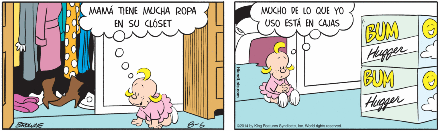Illustration OCR: MAMÁ TIENE MUCHA ROPA EN SU CLÓSET MUCHO DE LO QUE YO BUM Huger E BUM Hugger USO ESTÁ EN CAJAS BROWNE 8-6 62014 by King Features SyndicateInc. World rights reserved. (D? MAMÁ TIENE MUCHA ROPA EN SU CLÓSET MUCHO DE LO QUE YO BUM Huger E BUM Hugger USO ESTÁ EN CAJAS BROWNE 8-6 62014 by King Features SyndicateInc. World rights reserved. ( D ?