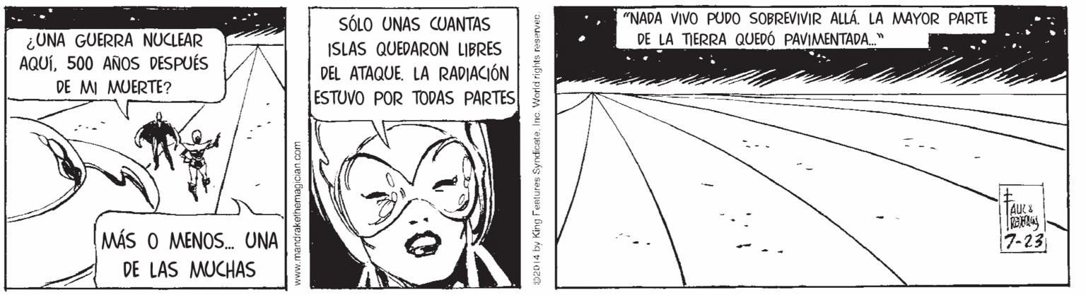 Monochrome OCR: "NADA VIVO PUDO SOBREVIVIR ALLÁ. LA MAYOR PARTE DE LA TIERRA QUEDÓ PAVIMENTADA." SÓLO UNAS CUANTAS ISLAS QUEDARON LIBRES DEL ATAQUE. LA RADIACIÓN ESTUVO POR TODAS PARTES ¿UNA GUERRA NUCLEAR AQUÍ500 AÑOS DESPUÉS DE MI MUERTE? MÁS O MENOS. UNA 7-23 DE LAS MUCHAS ww.mandrakethemagician.com 02014 by King Fentures SyndiceteInc. World rights "NADA VIVO PUDO SOBREVIVIR ALLÁ. LA MAYOR PARTE DE LA TIERRA QUEDÓ PAVIMENTADA." SÓLO UNAS CUANTAS ISLAS QUEDARON LIBRES DEL ATAQUE. LA RADIACIÓN ESTUVO POR TODAS PARTES ¿UNA GUERRA NUCLEAR AQUÍ500 AÑOS DESPUÉS DE MI MUERTE? MÁS O MENOS. UNA 7-23 DE LAS MUCHAS ww.mandrakethemagician.com 02014 by King Fentures SyndiceteInc. World rights