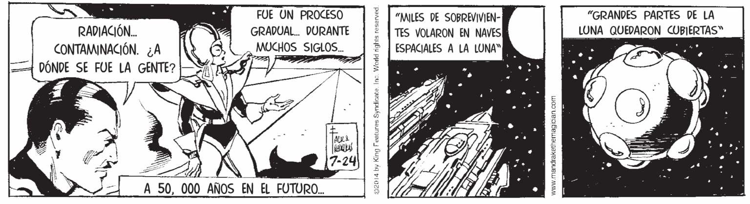 Line art OCR: FUE UN PROCESO "MILES DE SOBREVIVIEN- TES VOLARON EN NAVES "GRANDES PARTES DE LA LUNA QUEDARON CUBIERTAS" RADIACIÓN. CONTAMINACIÓN. ¿A DÓNDE SE FUE LA GENTE? GRADUAL. DURANTE MUCHOS SIGLOS. ESPACIALES A LA LUNA" 7-24 A 50000 AÑOS EN EL FUTURO. 02014 by King Feetures Syneionte. Inc. VWorld i www.mandrakethemagician.com FUE UN PROCESO "MILES DE SOBREVIVIEN- TES VOLARON EN NAVES "GRANDES PARTES DE LA LUNA QUEDARON CUBIERTAS" RADIACIÓN. CONTAMINACIÓN. ¿A DÓNDE SE FUE LA GENTE? GRADUAL. DURANTE MUCHOS SIGLOS. ESPACIALES A LA LUNA" 7-24 A 50000 AÑOS EN EL FUTURO. 02014 by King Feetures Syneionte. Inc. VWorld i www.mandrakethemagician.com