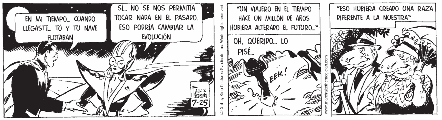 Comic book OCR: Sí. NO SE NOS PERMITIA EN MI TIEMPO. CUANDO LLEGASTE. TÚ Y TU NAVE "UN VIAJERO EN EL TIEMPO HACE UN MILLÓN DE AÑOS HUBIERA ALTERADO EL FUTURO." "ESO HUBIERA CREADO UNA RAZA DIFERENTE A LA NUESTRA" TOCAR NADA EN EL PASADO. ESO PODRÍA CAMBIAR LA FLOTABAN EVOLUCIÓN OHQUERIDO. LO PISÉ. EEK! ALK E 7-25 la by King Frrtume SyncientnIn. Worled righte ma Sí. NO SE NOS PERMITIA EN MI TIEMPO. CUANDO LLEGASTE. TÚ Y TU NAVE "UN VIAJERO EN EL TIEMPO HACE UN MILLÓN DE AÑOS HUBIERA ALTERADO EL FUTURO." "ESO HUBIERA CREADO UNA RAZA DIFERENTE A LA NUESTRA" TOCAR NADA EN EL PASADO. ESO PODRÍA CAMBIAR LA FLOTABAN EVOLUCIÓN OHQUERIDO. LO PISÉ. EEK! ALK E 7-25 la by King Frrtume SyncientnIn. Worled righte ma