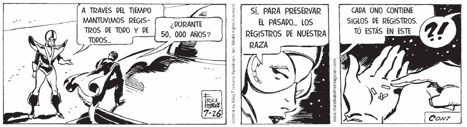 Drawing OCR: A TRAVÉS DEL TIEMPO SÍPARA PRESERVAR CADA UNO CONTIENE MANTUVIMOS REGIS- TROS DE TODO Y DE EL PASADO. LOS SIGLOS DE REGISTROS. ¿DURANTE 50000 AÑOS? ?! TÚ ESTÁS EN ESTE REGISTROS DE NUESTRA RAZA TODOS. TALK& 7-26 CONT 0014 by King Feeturns SyrticatoIm. Worded rights mservrcd. www.mandrakethemagician.com A TRAVÉS DEL TIEMPO SÍPARA PRESERVAR CADA UNO CONTIENE MANTUVIMOS REGIS- TROS DE TODO Y DE EL PASADO. LOS SIGLOS DE REGISTROS. ¿DURANTE 50000 AÑOS? ?! TÚ ESTÁS EN ESTE REGISTROS DE NUESTRA RAZA TODOS. TALK& 7-26 CONT 0014 by King Feeturns SyrticatoIm. Worded rights mservrcd. www.mandrakethemagician.com