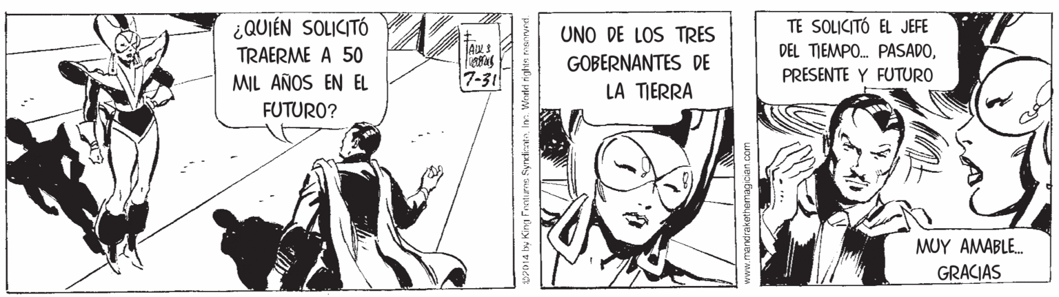 Comics OCR: ¿QUIÉN SOLICITÓ TRAERME A 50 TE SOLICITÓ EL JEFE UNO DE LOS TRES DEL TIEMPO. PASADOGOBERNANTES DE LA TIERRA MIL AÑOS EN EL 7-31 PRESENTE Y FUTURO FUTURO? MUY AMABLE. GRACIAS S2014 hy King Frntures SyndientaIn. Worled rightn manryed. www.mandrakethemagician. com ¿QUIÉN SOLICITÓ TRAERME A 50 TE SOLICITÓ EL JEFE UNO DE LOS TRES DEL TIEMPO. PASADOGOBERNANTES DE LA TIERRA MIL AÑOS EN EL 7-31 PRESENTE Y FUTURO FUTURO? MUY AMABLE. GRACIAS S2014 hy King Frntures SyndientaIn. Worled rightn manryed. www.mandrakethemagician. com