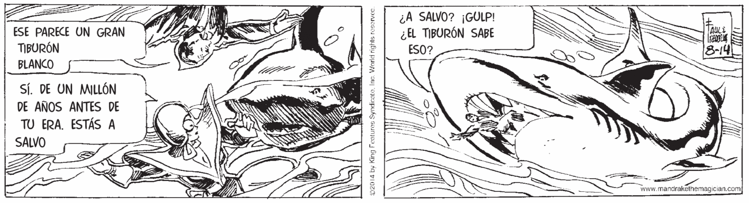 Drawing OCR: ¿A SALVO? ¡GULP! ¿EL TIBURÓN SABE ESE PARECE UN GRAN TIBURÓN ESO? 8-14 BLANCO Sí. DE UN MILLÓN DE AÑOS ANTES DE TU ERA. ESTÁS A SALVO www.mandrakelhemagician.com 02014 by King Fontures SyndicntoInc. World rights neorvee. ¿A SALVO? ¡GULP! ¿EL TIBURÓN SABE ESE PARECE UN GRAN TIBURÓN ESO? 8-14 BLANCO Sí. DE UN MILLÓN DE AÑOS ANTES DE TU ERA. ESTÁS A SALVO www.mandrakelhemagician.com 02014 by King Fontures SyndicntoInc. World rights neorvee.