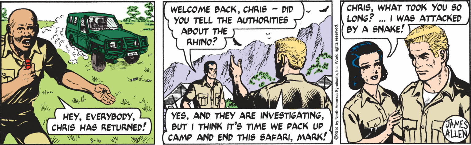 Adaptation OCR: WELCOME BACKCHRIS - DID YOU TELL THE AUTHORITIES ABOUT THE RHINO? CHRISWHAT TOOK YOU S0 LONG? BY A SNAKE! ... I WAS ATTACKED HEYCHRIS HAS RETURNED! YESBUT I THINK IT'S TIME WE PACK UP CAMP AND END THIS SAFARIMARK! shuterk JAMES ALLEN 8-16 WELCOME BACKCHRIS - DID YOU TELL THE AUTHORITIES ABOUT THE RHINO? CHRISWHAT TOOK YOU S0 LONG? BY A SNAKE! ... I WAS ATTACKED HEYCHRIS HAS RETURNED! YESAND THEY ARE INVESTIGATINGBUT I THINK IT'S TIME WE PACK UP CAMP AND END THIS SAFARIMARK! shuterk JAMES ALLEN 8-16