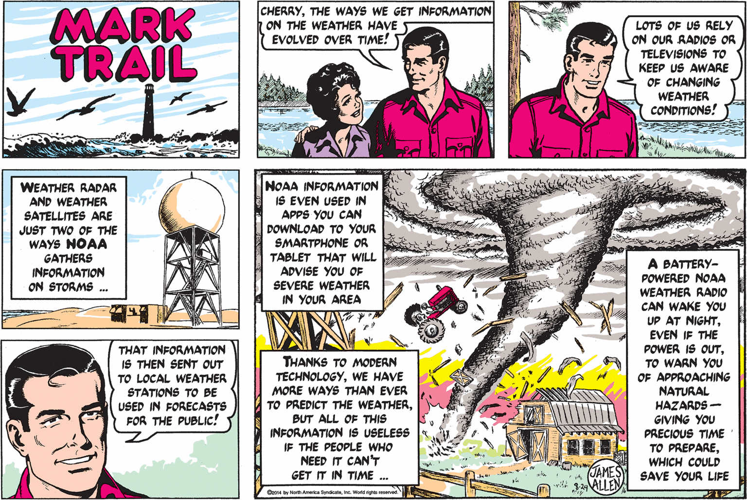 Line OCR: MARK TRAIL CHERRYTHE WAYS WE GET INFORMATION ON THE WEATHER HAVE EVOLVED OVER TIME! LOTS OF US RELY ON OUR RADIOS OR TELEVISIONS TO KEEP US AWARE OF CHANGING WEATHER CONDITIONS! WEATHER RADAR AND WEATHER SATELLITES ARE JUST TWO OF THE WAYS NOAA GATHERS INFORMATION ON STORMS . NOAA INFORMATION IS EVEN USED IN APPS YOU CAN DOWNLOAD TO YOUR SMARTPHONE OR TABLET THAT WILL ADVISE YOU OF SEVERE WEATHER IN YOUR AREA A BATTERY- POWERED NOAA WEATHER RADIO CAN WAKE YOU UP AT NIGHTEVEN IF THE POWER IS OUTTO WARN YOU OF APPROACHING NATURAL HAZARDS - GIVING YOU PRECIOUS TIME TO PREPAREWHICH COULD SAVE YOUR LIFE THAT INFORMATION IS THEN SENT OUT TO LOCAL WEATHER STATIONS TO BE USED IN FORECASTS FOR THE PUBLIC! THANKS TO MODERN TECHNOLOGYWE HAVE MORE WAYS THAN EVER TO PREDICT THE WEATHERBUT ALL OF THIS INFORMATION IS USELESS IF THE PEOPLE WHO CAN'T TIME ... NEED JAMES ALLEN GET IT Boo4 by North America SyndicateInc. World ights reserved. MARK TRAIL CHERRYTHE WAYS WE GET INFORMATION ON THE WEATHER HAVE EVOLVED OVER TIME! LOTS OF US RELY ON OUR RADIOS OR TELEVISIONS TO KEEP US AWARE OF CHANGING WEATHER CONDITIONS! WEATHER RADAR AND WEATHER SATELLITES ARE JUST TWO OF THE WAYS NOAA GATHERS INFORMATION ON STORMS . NOAA INFORMATION IS EVEN USED IN APPS YOU CAN DOWNLOAD TO YOUR SMARTPHONE OR TABLET THAT WILL ADVISE YOU OF SEVERE WEATHER IN YOUR AREA A BATTERY- POWERED NOAA WEATHER RADIO CAN WAKE YOU UP AT NIGHTEVEN IF THE POWER IS OUTTO WARN YOU OF APPROACHING NATURAL HAZARDS - GIVING YOU PRECIOUS TIME TO PREPAREWHICH COULD SAVE YOUR LIFE THAT INFORMATION IS THEN SENT OUT TO LOCAL WEATHER STATIONS TO BE USED IN FORECASTS FOR THE PUBLIC! THANKS TO MODERN TECHNOLOGYWE HAVE MORE WAYS THAN EVER TO PREDICT THE WEATHERBUT ALL OF THIS INFORMATION IS USELESS IF THE PEOPLE WHO CAN'T TIME ... NEED JAMES ALLEN GET IT Boo4 by North America SyndicateInc. World ights reserved.