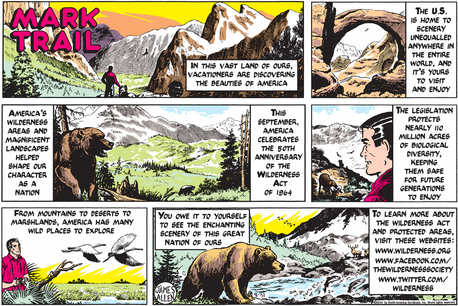Font OCR: MARK TRAIL THE U.S. IS HOME TO SCENERY UNEQUALLED ANYWHERE IN THE ENTIRE WORLDAND IT'S YOURS IN THIS VAST LAND OF OURSVACATIONERS ARE DISCOERING THE BEAUTIES OF AMERICA TO VISIT AND ENJOY THE LEGISLATION THIS SEPTEMBERAMERICA CELEBRATES THE 5OTH ANNIVERSARY AMERICA'S WILDERNESS AREAS AND PROTECTS NEARLY I10 MILLION ACRES OF BIOLOGICAL MAGNIFICENT LANDSCAPES DIVERSITYKEEPING THEM SAFE FOR FUTURE GENERATIONS TO ENJOY HELPED SHAPE OUR CHARACTER AS A NATION OF THE WILDERNESS ACT OF 1964 FROM MOUNTAINS TO DESERTS TO MARSHLANDSAMERICA HAS MANY WILD PLACES TO EXPLORE TO LEARN MORE ABOUT THE WILDERNESS ACT AND PROTECTED AREASVISIT THESE WEBSITES: You OWE IT TO YOURSELF TO SEE THE ENCHANTING SCENERY OF THIS GREAT NATION OF OURS www.WILDERNESS.ORG wwW.FACEBOOK.COM/ THEWILDERNESSSOCIETY wwW.TWITTER.COM/ WILDERNESS JAMES ALLEN EA by Noh Amedsa SndcateIne World ota served MARK TRAIL THE U.S. IS HOME TO SCENERY UNEQUALLED ANYWHERE IN THE ENTIRE WORLDAND IT'S YOURS IN THIS VAST LAND OF OURSVACATIONERS ARE DISCOERING THE BEAUTIES OF AMERICA TO VISIT AND ENJOY THE LEGISLATION THIS SEPTEMBERAMERICA CELEBRATES THE 5OTH ANNIVERSARY AMERICA'S WILDERNESS AREAS AND PROTECTS NEARLY I10 MILLION ACRES OF BIOLOGICAL MAGNIFICENT LANDSCAPES DIVERSITYKEEPING THEM SAFE FOR FUTURE GENERATIONS TO ENJOY HELPED SHAPE OUR CHARACTER AS A NATION OF THE WILDERNESS ACT OF 1964 FROM MOUNTAINS TO DESERTS TO MARSHLANDSAMERICA HAS MANY WILD PLACES TO EXPLORE TO LEARN MORE ABOUT THE WILDERNESS ACT AND PROTECTED AREASVISIT THESE WEBSITES: You OWE IT TO YOURSELF TO SEE THE ENCHANTING SCENERY OF THIS GREAT NATION OF OURS www.WILDERNESS.ORG wwW.FACEBOOK.COM/ THEWILDERNESSSOCIETY wwW.TWITTER.COM/ WILDERNESS JAMES ALLEN EA by Noh Amedsa SndcateIne World ota served