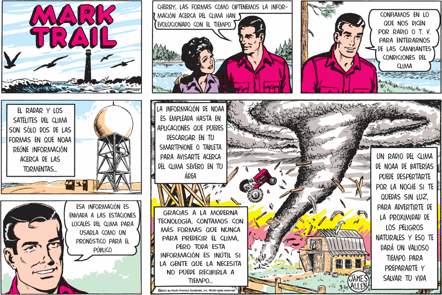 Publication OCR: MARK TRAIL CHERRYLAS FORMAS COMO OBTENEMOS LA INFOR- MACIÓN ACERCA DEL CLIMA HAN (EVOLUCIONADO CON EL TIEMPO CONFIAMOS EN LO QUE NOS DICEN POR RADIO O T. V. PARA ENTERARNOS DE LAS CAMBIANTES CONDICIONES DEL CLIMA LA INFORMACIÓN DE NOAA ES EMPLEADA HASTA EN EL RADAR Y LOS SATÉLITES DEL CLIMA SON SÓLO DOS DE LAS FORMAS EN QUE NOAA REÚNE INFORMACIÓN APLICACIONES QUE PUEDES DESCARGAR EN TU SMARTPHONE O TABLETA UN RADIO DEL CLIMA DE NOAA DE BATERÍAS ACERCA DE LAS PARA AVISARTE ACERCA DEL CLIMA SEVERO EN TU ÁREA TORMENTAS. PUEDE DESPERTARTE POR LA NOCHE SI TE QUEDAS SIN LUZESA INFORMACIÓN ES PARA ADVERTIRTE DE GRACIAS A LA MODERNA TECNOLOGÍACONTAMOS CON MÁS FORMAS QUE NUNCA ENVIADA A LAS ESTACIONES LA PROXIMIDAD DE LOS PELIGROS LOCALES DEL CLIMA PARA USARLA COMO UN PRONÓSTICO PARA EL PÚBLICO NATURALES Y ESO TE PARA PREDECIR EL CLIMAPERO TODA ESTA INFORMACIÓN ES INÚTIL SI DARÁ UN VALIOS0 TIEMPO PARA PREPARARTE Y LA GENTE QUE LA NECESITA NO PUEDE RECIBIRLA A TIEMPO. JAMES 329 ALLEN SALVAR TU VIDA Coo4 by North America SyndicateInc. Wold nghs renerved MARK TRAIL CHERRYLAS FORMAS COMO OBTENEMOS LA INFOR- MACIÓN ACERCA DEL CLIMA HAN (EVOLUCIONADO CON EL TIEMPO CONFIAMOS EN LO QUE NOS DICEN POR RADIO O T. V. PARA ENTERARNOS DE LAS CAMBIANTES CONDICIONES DEL CLIMA LA INFORMACIÓN DE NOAA ES EMPLEADA HASTA EN EL RADAR Y LOS SATÉLITES DEL CLIMA SON SÓLO DOS DE LAS FORMAS EN QUE NOAA REÚNE INFORMACIÓN APLICACIONES QUE PUEDES DESCARGAR EN TU SMARTPHONE O TABLETA UN RADIO DEL CLIMA DE NOAA DE BATERÍAS ACERCA DE LAS PARA AVISARTE ACERCA DEL CLIMA SEVERO EN TU ÁREA TORMENTAS. PUEDE DESPERTARTE POR LA NOCHE SI TE QUEDAS SIN LUZESA INFORMACIÓN ES PARA ADVERTIRTE DE GRACIAS A LA MODERNA TECNOLOGÍACONTAMOS CON MÁS FORMAS QUE NUNCA ENVIADA A LAS ESTACIONES LA PROXIMIDAD DE LOS PELIGROS LOCALES DEL CLIMA PARA USARLA COMO UN PRONÓSTICO PARA EL PÚBLICO NATURALES Y ESO TE PARA PREDECIR EL CLIMAPERO TODA ESTA INFORMACIÓN ES INÚTIL SI DARÁ UN VALIOS0 TIEMPO PARA PREPARARTE Y LA GENTE QUE LA NECESITA NO PUEDE RECIBIRLA A TIEMPO. JAMES 329 ALLEN SALVAR TU VIDA Coo4 by North America SyndicateInc. Wold nghs renerved