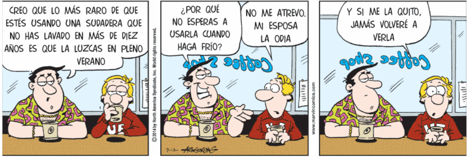 Line OCR: CREO QUE LO MWÁS RARO DE QUE ESTÉS USANDO UNA SUDADERA QUE NO HAS LAVADO EN MÁS DE DIEZ ¿POR QUÉ NO ESPERAS A USARLA CUANDO HAGA FRÍO? NO ME ATREVO. MI ESPOSA LA ODIA Y SI ME LA QUITOJAMÁS VOLVERÉ A VERLA AÑOS ES QUE LA LUZCAS EN PLENO VERANO 2014 by North Americe SyndionteIno. World rights reserved. www.marvincomicB.com CREO QUE LO MWÁS RARO DE QUE ESTÉS USANDO UNA SUDADERA QUE NO HAS LAVADO EN MÁS DE DIEZ ¿POR QUÉ NO ESPERAS A USARLA CUANDO HAGA FRÍO? NO ME ATREVO. MI ESPOSA LA ODIA Y SI ME LA QUITOJAMÁS VOLVERÉ A VERLA AÑOS ES QUE LA LUZCAS EN PLENO VERANO 2014 by North Americe SyndionteIno. World rights reserved. www.marvincomicB.com