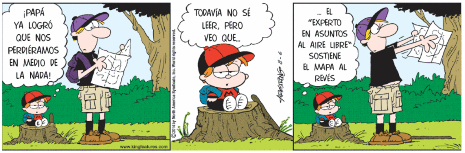 Event OCR: ¡PAPÁ YA LOGRÓ TODAVÍA NO SÉ EL "EXPERTO LEERPERO VEO QUE. EN ASUNTOS AL AIRE LIBRE" QUE NOS PERDIÉRAMOS EN MÉDIO DE LA NADA! SOSTIENE EL MAPA AL REVÉS Www.kingfeatures.com ¡PAPÁ YA LOGRÓ TODAVÍA NO SÉ EL "EXPERTO LEERPERO VEO QUE. EN ASUNTOS AL AIRE LIBRE" QUE NOS PERDIÉRAMOS EN MÉDIO DE LA NADA! SOSTIENE EL MAPA AL REVÉS Www.kingfeatures.com