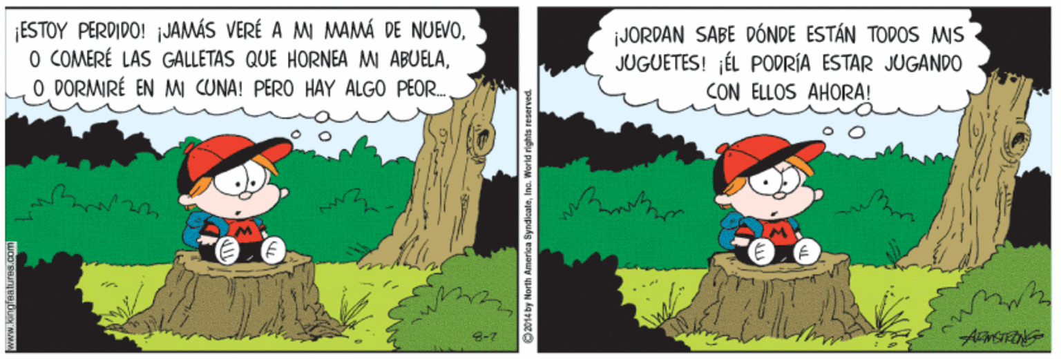 Tree OCR: ¡ESTOY PERDIDO! JAMÁS VERÉ A M MAMÁ DE NUEVOO PORMIRÉ EN M CUNA! PERO HAY ALGO PEOR. ¡JORDAN SABE DÓNDE ESTÁN TODOS MIS JUGUETES! ¡ÉL PODRÍA ESTAR JUGANDO CON ELLOS AHORA! 8-7 2014 by North America SyndisateIno. World rights reserved. ¡ESTOY PERDIDO! JAMÁS VERÉ A M MAMÁ DE NUEVOO COMERÉ LAS GALLETAS QUE HORNEA MI ABUELAO PORMIRÉ EN M CUNA! PERO HAY ALGO PEOR. ¡JORDAN SABE DÓNDE ESTÁN TODOS MIS JUGUETES! ¡ÉL PODRÍA ESTAR JUGANDO CON ELLOS AHORA! 8-7 2014 by North America SyndisateIno. World rights reserved.