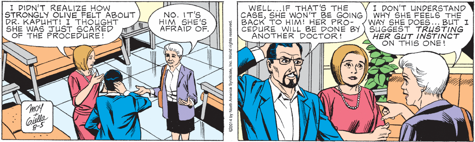 Cartoon OCR: I DIDN'T REALIZE HOW STRONGLY ÖLIVE FELT ABOUT DR. KAPUHT! I THOUGHT SHE WAS JUST SCARED OF THE PROCEDURE! WELL...IF THAT'S THE CASESHE WON'T BE GOOING BACK TO HIM! HER PRO- CEDURE WILL BE DONE BY ANOTHER DOCTOR! I DON'T UNDERSTAND WHY SHE FEELS THE WAY SHE DOES... BUT I SUGGEST TRUSTING HER GUT INSTINCT ON THIS ONE! NO. IT'S HIM SHE'S AFRAID OF. moy G2014 by North America SyndicateInc. World rights reserved. I DIDN'T REALIZE HOW STRONGLY ÖLIVE FELT ABOUT DR. KAPUHT! I THOUGHT SHE WAS JUST SCARED OF THE PROCEDURE! WELL...IF THAT'S THE CASESHE WON'T BE GOOING BACK TO HIM! HER PRO- CEDURE WILL BE DONE BY ANOTHER DOCTOR! I DON'T UNDERSTAND WHY SHE FEELS THE WAY SHE DOES... BUT I SUGGEST TRUSTING HER GUT INSTINCT ON THIS ONE! NO. IT'S HIM SHE'S AFRAID OF. moy G2014 by North America SyndicateInc. World rights reserved.
