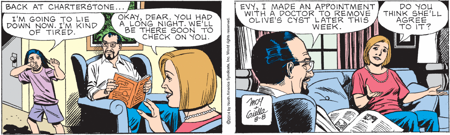 Comic book OCR: EVYI MADE AN APPOINTMENT WITH A DOCTOR TO REMOVE OLIVE'S CYST LATER THIS WEEK. BACK AT CHARTERSTONE... I'M GOING TO LIE DOWN NOW. I'M KIND OF TIRED. OKAYDEAR. YOU HAD A LONG NIGHT. WE'LL BE THERE SOON TO CHECK ON YOU. MOk od THINK SHE'LL AGREE TO IT? Moy oulla ©2014 by North America SyndicateInc. World rights recerved. EVYI MADE AN APPOINTMENT WITH A DOCTOR TO REMOVE OLIVE'S CYST LATER THIS WEEK. BACK AT CHARTERSTONE... I'M GOING TO LIE DOWN NOW. I'M KIND OF TIRED. OKAYDEAR. YOU HAD A LONG NIGHT. WE'LL BE THERE SOON TO CHECK ON YOU. MOk od THINK SHE'LL AGREE TO IT? Moy oulla ©2014 by North America SyndicateInc. World rights recerved.