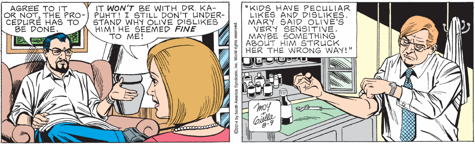 Fictional character OCR: AGREE TO IT OR NOTTHE PRO- CEDURÉ HAS TO BE DONE. IT WON'T BE WITH DR. KA- PUHT! I STILL DON'T UNDER- STAND WHY OLIVE DISLIKES HIM! HE SEEMED FINE TO ME! "KIDS HAVE PECULIAR LIKES AND DISLIKES. MÁRY SAID OLIVE'S VERY SENSITIVE. MAYBE SOMETHING ABOUT HIM ŠTRUCK HER THE WRONG WAY!" moy Gislta 8-9 O2014 by North America SyndicatoInc. World rights reserved. AGREE TO IT OR NOTTHE PRO- CEDURÉ HAS TO BE DONE. IT WON'T BE WITH DR. KA- PUHT! I STILL DON'T UNDER- STAND WHY OLIVE DISLIKES HIM! HE SEEMED FINE TO ME! "KIDS HAVE PECULIAR LIKES AND DISLIKES. MÁRY SAID OLIVE'S VERY SENSITIVE. MAYBE SOMETHING ABOUT HIM ŠTRUCK HER THE WRONG WAY!" moy Gislta 8-9 O2014 by North America SyndicatoInc. World rights reserved.