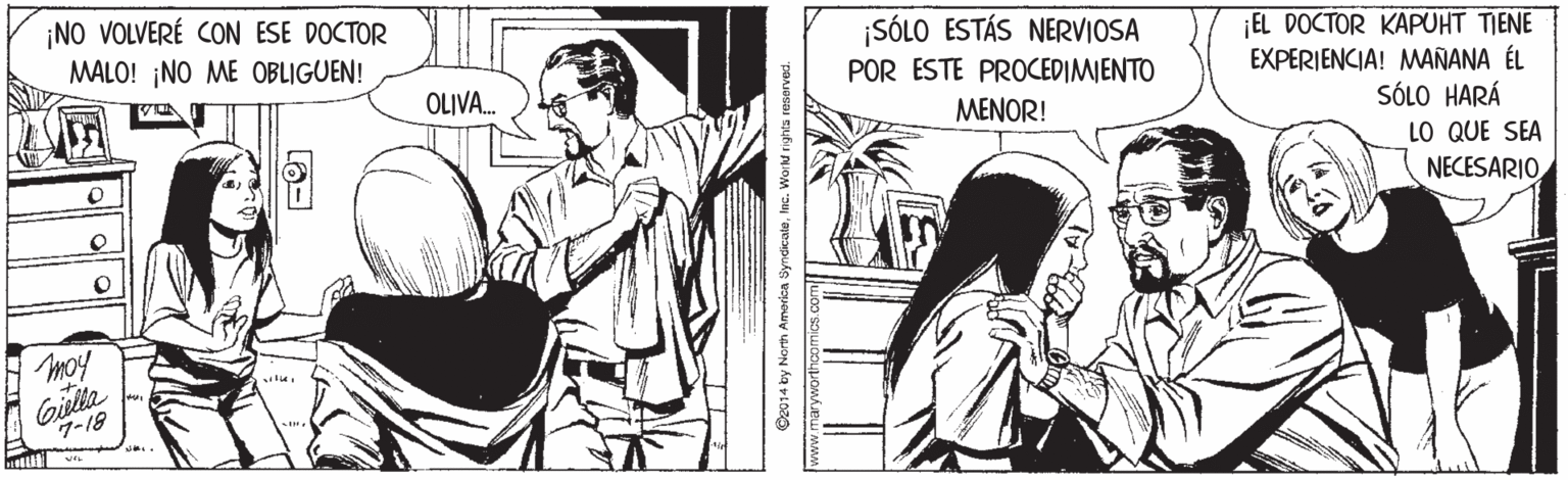 Line OCR: ¡NO VOLVERÉ CON ESE DOCTOR ¡SÓLO ESTÁS NERVIOSA POR ESTE PROCEDIMIENTO ¡EL DOCTOR KAPUHT TIENE EXPERIENCIA! MAÑANA ÉL MALO! ¡NO ME OBLIGUEN! OLIVA. MENOR! SÓLO HARÁ LO QUE SEA NECESARIO moy Giklta 7-18 C2014 by North Amarica SyndicaleInc. WoiN righ ¡NO VOLVERÉ CON ESE DOCTOR ¡SÓLO ESTÁS NERVIOSA POR ESTE PROCEDIMIENTO ¡EL DOCTOR KAPUHT TIENE EXPERIENCIA! MAÑANA ÉL MALO! ¡NO ME OBLIGUEN! OLIVA. MENOR! SÓLO HARÁ LO QUE SEA NECESARIO moy Giklta 7-18 C2014 by North Amarica SyndicaleInc. WoiN righ