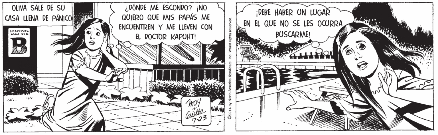 Pattern OCR: OLIVA SALE DE SU ¿DÓNDE ME ESCONDO? ¡NO QUIERO QUE MS PAPÁS ME CASA LLENA DE PÁNICO ¡DEBE HABER UN LUGAR EN EL QUE NO SE LES OCURRAENCUENTREN Y ME LLEVEN CON MILI IPn B EL DOCTOR KAPUHT! BUSCARME! Giela unm 7-23 @e014 by No erica SyndioateWord rights reserved. OLIVA SALE DE SU ¿DÓNDE ME ESCONDO? ¡NO QUIERO QUE MS PAPÁS ME CASA LLENA DE PÁNICO ¡DEBE HABER UN LUGAR EN EL QUE NO SE LES OCURRAENCUENTREN Y ME LLEVEN CON MILI IPn B EL DOCTOR KAPUHT! BUSCARME! Giela unm 7-23 @e014 by No erica SyndioateWord rights reserved.