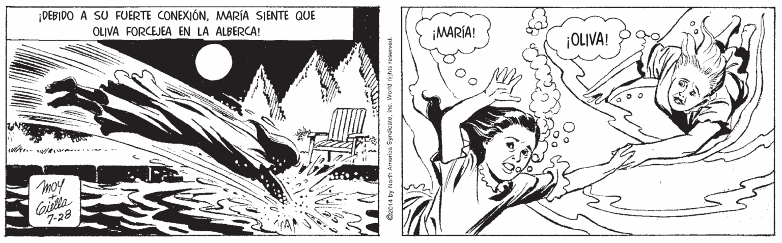 Monochrome OCR: DEBIDO A SU FUERTE CONEXIÓNMARÍA SIENTE QUE OLIVA FORCEJEA EN LA ALBERCA! ¡MARÍA! ¡OLIVA! moy Gilla 7-28 C2014 by North Amarica SyndicateInc. Worid rihts reserved. DEBIDO A SU FUERTE CONEXIÓNMARÍA SIENTE QUE OLIVA FORCEJEA EN LA ALBERCA! ¡MARÍA! ¡OLIVA! moy Gilla 7-28 C2014 by North Amarica SyndicateInc. Worid rihts reserved.
