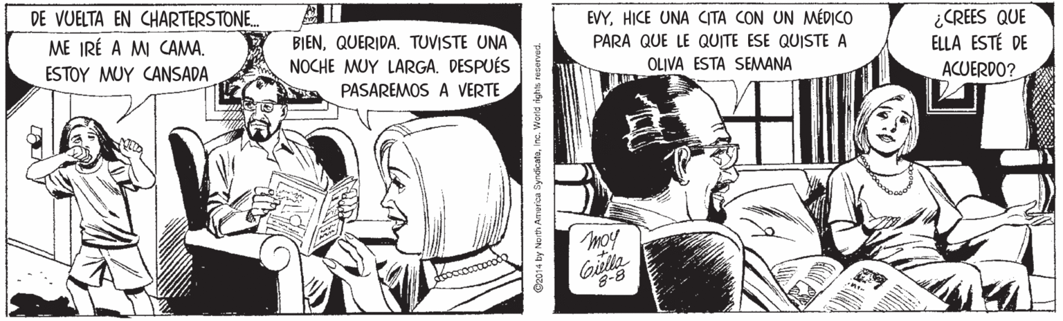 Comic book OCR: ¿CREES QUE ELLA ESTÉ DE DE VUELTA EN CHARTERSTONE. EVYHICE UNA CITA CON UN MÉDICO BIENQUERIDA. TUVISTE UNA NOCHE MUY LARGA. DESPUÉS ME IRÉ A MI CAMA. PARA QUE LE QUITE ESE QUISTE A ESTOY MUY CANSADA OLIVA ESTA SEMANA ACUERDO? PASAREMOS A VERTE moy Gilla 8-8 intr ©2014 by North America SyndicatoInc. Woerld rights reservad. ¿CREES QUE ELLA ESTÉ DE DE VUELTA EN CHARTERSTONE. EVYHICE UNA CITA CON UN MÉDICO BIENQUERIDA. TUVISTE UNA NOCHE MUY LARGA. DESPUÉS ME IRÉ A MI CAMA. PARA QUE LE QUITE ESE QUISTE A ESTOY MUY CANSADA OLIVA ESTA SEMANA ACUERDO? PASAREMOS A VERTE moy Gilla 8-8 intr ©2014 by North America SyndicatoInc. Woerld rights reservad.