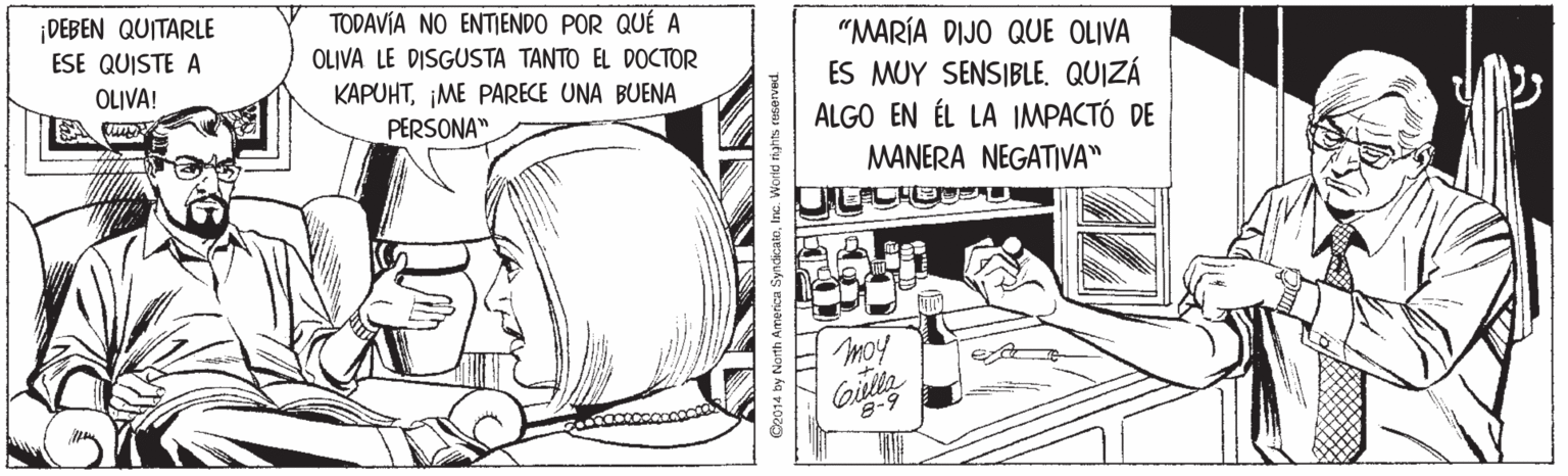 Fiction OCR: TODAVÍA NO ENTIENDO POR QUÉ A DEBEN QUITARLE ESE QUISTE A "MARÍA DIJO QUE OLIVA ES MUY SENSIBLE. QUIZÁ ALGO EN ÉL LA IMPACTÓ DE OLIVA LE DISGUSTA TANTO EL DOCTOR OLIVA! KAPUHTIME PARECE UNA BUENA PERSONA" MANERA NEGATIVA" moy Giulla Ce014 by North America SyndicaloInc. World hahts rHserved. TODAVÍA NO ENTIENDO POR QUÉ A DEBEN QUITARLE ESE QUISTE A "MARÍA DIJO QUE OLIVA ES MUY SENSIBLE. QUIZÁ ALGO EN ÉL LA IMPACTÓ DE OLIVA LE DISGUSTA TANTO EL DOCTOR OLIVA! KAPUHTIME PARECE UNA BUENA PERSONA" MANERA NEGATIVA" moy Giulla Ce014 by North America SyndicaloInc. World hahts rHserved.