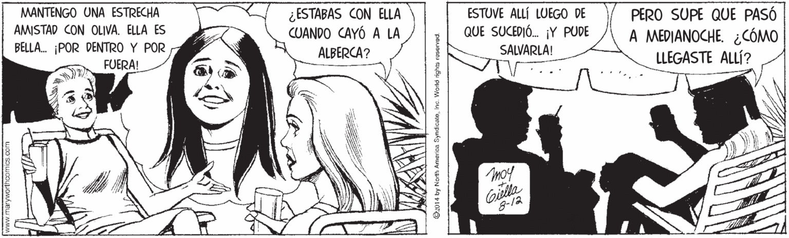 Jaw OCR: MANTENGO UNA ESTRECHA ¿ESTABAS CON ELLA CUANDO CAYÓ A LA ESTUVE ALLÍ LUEGO DE QUE SUCEDIÓ. ¡Y PUDE AMISTAD CON OLIVA. ELLA ES PERO SUPE QUE PASÓ A MEDIANOCHE. ¿CÓMO LLEGASTE ALLÍ? BELLA. ¡POR DENTRO Y POR FUERA! ALBERCA? SALVARLA! moy Gilla 8-12 O2014 by North America SyndicaloInc. Worlo rights reservad. MANTENGO UNA ESTRECHA ¿ESTABAS CON ELLA CUANDO CAYÓ A LA ESTUVE ALLÍ LUEGO DE QUE SUCEDIÓ. ¡Y PUDE AMISTAD CON OLIVA. ELLA ES PERO SUPE QUE PASÓ A MEDIANOCHE. ¿CÓMO LLEGASTE ALLÍ? BELLA. ¡POR DENTRO Y POR FUERA! ALBERCA? SALVARLA! moy Gilla 8-12 O2014 by North America SyndicaloInc. Worlo rights reservad.