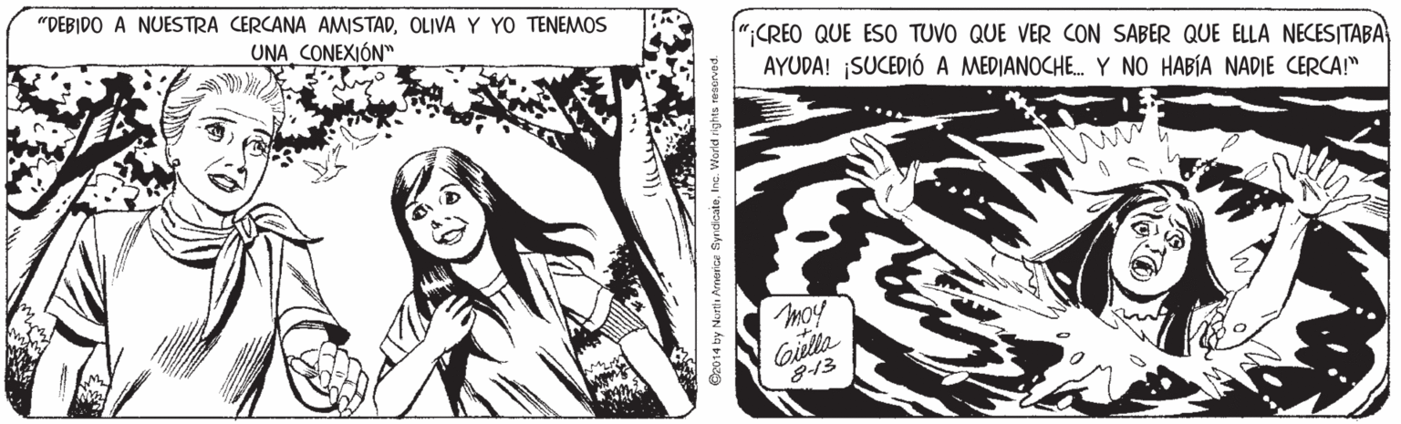 Publication OCR: "DEBIDO A NUESTRA CERCANA AMISTADOLIVA Y YO TENEMOS UNA CONEXIÓN" "CREO QUE ESO TUVO QUE VER CON SABER QUE ELLA NECESITABA AYUDA! SUCEDIÓ A MEDIANOCHE. Y NO HABÍA NADIE CERCA!" moy Gilla 8-13 Oz014 by Nortli Arnerice SyndicateInc. World rights resorve "DEBIDO A NUESTRA CERCANA AMISTADOLIVA Y YO TENEMOS UNA CONEXIÓN" "CREO QUE ESO TUVO QUE VER CON SABER QUE ELLA NECESITABA AYUDA! SUCEDIÓ A MEDIANOCHE. Y NO HABÍA NADIE CERCA!" moy Gilla 8-13 Oz014 by Nortli Arnerice SyndicateInc. World rights resorve