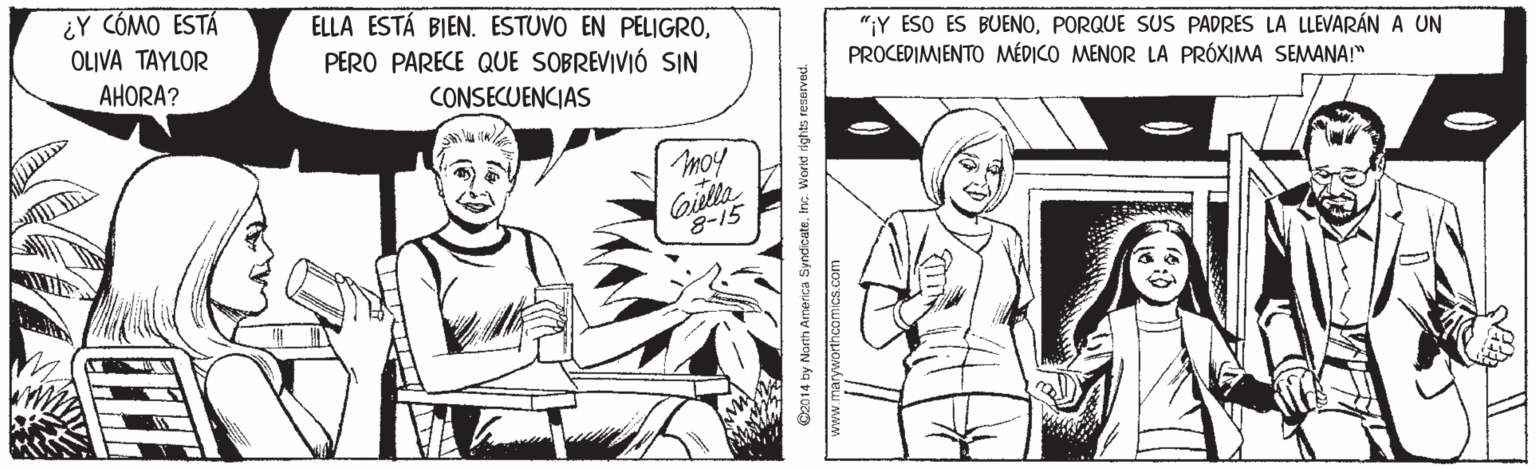Style OCR: ¿Y CÓMO ESTÁ ELLA ESTÁ BIEN. ESTUVO EN PELIGROPERO PARECE QUE SOBREVIVIÓ SIN "¡Y ESO ES BUENOPORQUE SUS PADRES LA LLEVARÁN A UN PROCEDIMIENTO MÉDICO MENOR LA PRÓXIMA SEMWANA!" OLIVA TAYLOR AHORA? CONSECUENCIAS moy 8-15 D2014 by North America SyndicateInc. Worid rights resarved. www.maryworthcor ¿Y CÓMO ESTÁ ELLA ESTÁ BIEN. ESTUVO EN PELIGROPERO PARECE QUE SOBREVIVIÓ SIN "¡Y ESO ES BUENOPORQUE SUS PADRES LA LLEVARÁN A UN PROCEDIMIENTO MÉDICO MENOR LA PRÓXIMA SEMWANA!" OLIVA TAYLOR AHORA? CONSECUENCIAS moy 8-15 D2014 by North America SyndicateInc. Worid rights resarved. www.maryworthcor