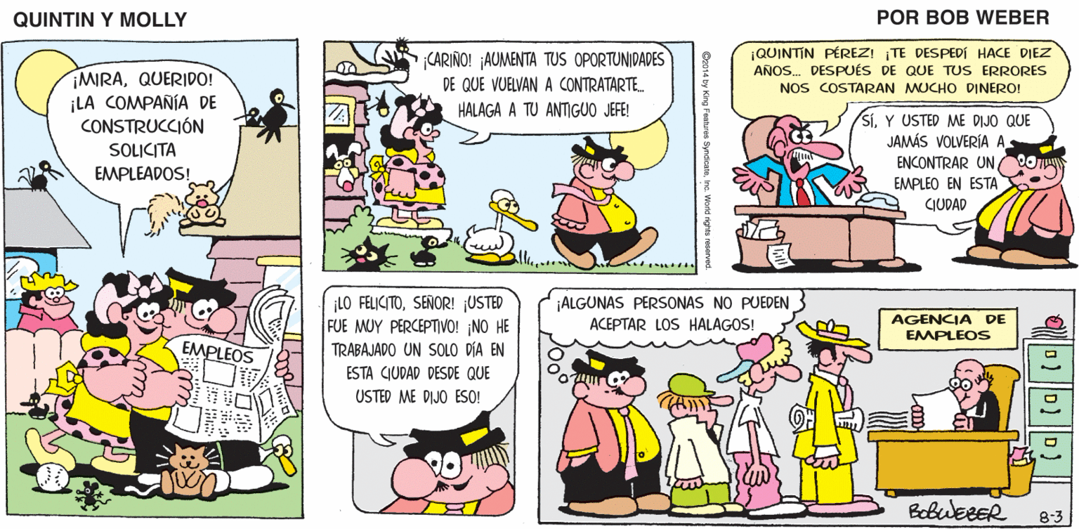 Rectangle OCR: QUINTIN Y MOLLY POR BOB WEBER CARIÑO! ¡AUMENTA TUS OPORTUNIDADES DE QUE VUELVAN A CONTRATARTE. ¡QUINTIN PÉREZ! TE DESPEDÍ HACE DIEZ AÑOS. DESPUÉS DE QUE TUS ERRORES NOS COSTARAN MUCHO DINERO! ¡MIRAQUERIDO! ¡LA COMPAÑÍA DE CONSTRUCCIÓN HALAGA A TU ANTIGUO JEFE! SíY USTED ME DIJO QUE JAMÁS VOLVERÍA A ENCONTRAR UN OT SOLICITA EMPLEADOS! EMPLEO EN ESTA GUDAD ¡LO FELICITOSEÑOR! ¡USTED FUE MUY PERCEPTIVO! ¡NO HE TRABAJADO UN SOLO DÍA EN ¡ALGUNAS PERSONAS NO PUEDEN ACEPTAR LOS HALAGOS! AGENCIA DE EMPLEOS EMPLEOS ESTA CIUDAD DESDE QUE USTED ME DIJO ESO! BobueeER 8-3 QUINTIN Y MOLLY POR BOB WEBER CARIÑO! ¡AUMENTA TUS OPORTUNIDADES DE QUE VUELVAN A CONTRATARTE. ¡QUINTIN PÉREZ! TE DESPEDÍ HACE DIEZ AÑOS. DESPUÉS DE QUE TUS ERRORES NOS COSTARAN MUCHO DINERO! ¡MIRAQUERIDO! ¡LA COMPAÑÍA DE CONSTRUCCIÓN HALAGA A TU ANTIGUO JEFE! SíY USTED ME DIJO QUE JAMÁS VOLVERÍA A ENCONTRAR UN OT SOLICITA EMPLEADOS! EMPLEO EN ESTA GUDAD ¡LO FELICITOSEÑOR! ¡USTED FUE MUY PERCEPTIVO! ¡NO HE TRABAJADO UN SOLO DÍA EN ¡ALGUNAS PERSONAS NO PUEDEN ACEPTAR LOS HALAGOS! AGENCIA DE EMPLEOS EMPLEOS ESTA CIUDAD DESDE QUE USTED ME DIJO ESO! BobueeER 8-3