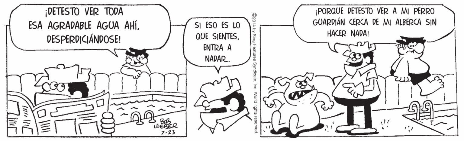 Finger OCR: ¡DETESTO VER TODA ESA AGRADABLE AGUA AHÍDESPERDICIÁNDOSE! ¡PORQUE DETESTO VER A MI PERRO GUARDIÁN CERCA DE MI ALBERCA SIN HACER NADA! SI ESO ES LO QUE SIENTESENTRA A NADAR. WESER 7-23 ©2014 by King Features SyndicateInc. Worldni ¡DETESTO VER TODA ESA AGRADABLE AGUA AHÍDESPERDICIÁNDOSE! ¡PORQUE DETESTO VER A MI PERRO GUARDIÁN CERCA DE MI ALBERCA SIN HACER NADA! SI ESO ES LO QUE SIENTESENTRA A NADAR. WESER 7-23 ©2014 by King Features SyndicateInc. Worldni