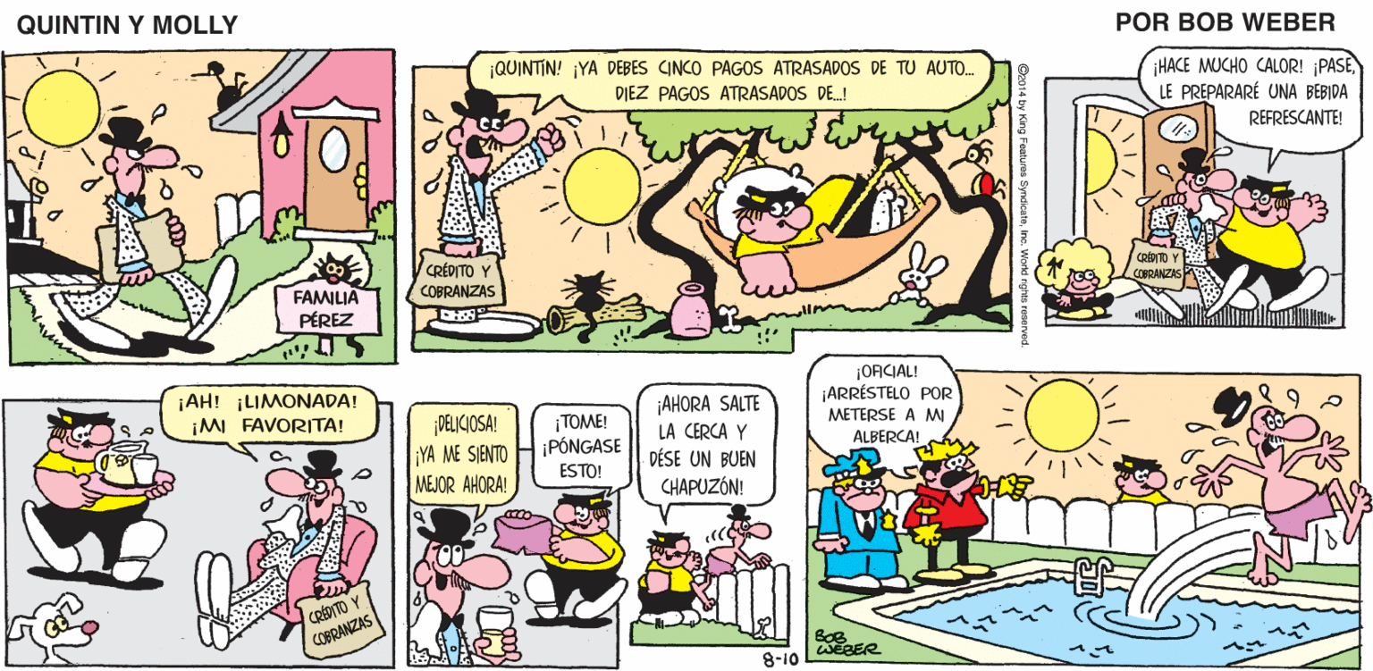Line OCR: QUINTIN Y MOLLY POR BOB WEBER ¡QUINTIN! ¡YA DEBES CINCO PAGOS ATRASADOS DE TU AUTO. HACE MUCHO CALOR! PASELE PREPARARÉ UNA BEBIDA DIEZ PAGOS ATRASADOS DE.! REFRESCANTE! CRÉDITO Y COBRANZAS CRÉITO COBRANZAS FAMILIA PÉREZ OACIAL! ARRÉSTELO POR METERSE A M ¡AH! ¡LIMONADA! ¡AHORA SALTE LA CERCA Y DÉSE UN BUEN CHAPUZÓN! ¡M FAVORITA! PELICIOSA! YA ME SJENTO MEJOR AHORA! TOME! ¡PÓNGASE ESTO! ALBERCA! CRÉDITO Y COBRANZAS 8-10 QUINTIN Y MOLLY POR BOB WEBER ¡QUINTIN! ¡YA DEBES CINCO PAGOS ATRASADOS DE TU AUTO. HACE MUCHO CALOR! PASELE PREPARARÉ UNA BEBIDA DIEZ PAGOS ATRASADOS DE.! REFRESCANTE! CRÉDITO Y COBRANZAS CRÉITO COBRANZAS FAMILIA PÉREZ OACIAL! ARRÉSTELO POR METERSE A M ¡AH! ¡LIMONADA! ¡AHORA SALTE LA CERCA Y DÉSE UN BUEN CHAPUZÓN! ¡M FAVORITA! PELICIOSA! YA ME SJENTO MEJOR AHORA! TOME! ¡PÓNGASE ESTO! ALBERCA! CRÉDITO Y COBRANZAS 8-10