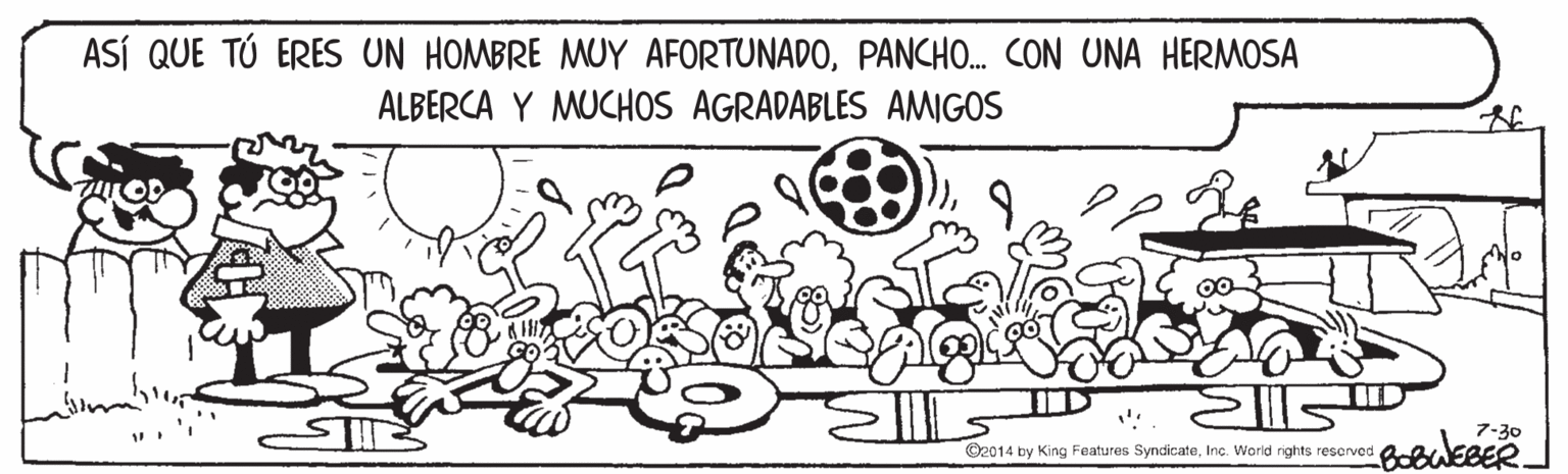 Adaptation OCR: ASÍ QUE TÚ ERES UN HOMBRE MUY AFORTUNADOPANCHO. CON UNA HERMOSA ALBERCA Y MUCHOS AGRADABLES AMIGOS 7-30 BobuEBER. O2014 by King Features SyncicateInc. World rights rescrved ASÍ QUE TÚ ERES UN HOMBRE MUY AFORTUNADOPANCHO. CON UNA HERMOSA ALBERCA Y MUCHOS AGRADABLES AMIGOS 7-30 BobuEBER. O2014 by King Features SyncicateInc. World rights rescrved