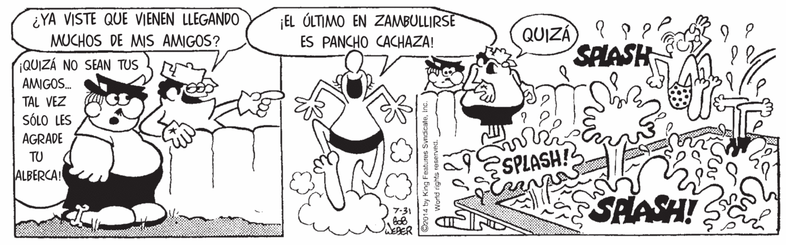 Art OCR: ¿YA VISTE QUE VIENEN LLEGANDO ¡EL ÚLTIMO EN ZAMBULLIRSE ES PANCHO CACHAZA! QUIZA) ? P ? SPLASH MUCHOS DE MIS AMIGOS? QUIZÁ NO SEAN TUS AMIGOS. TAL VEZ SÓLO LES AGRADE TU ALBERCA! SPLASH! SHASH! EAER O2014 by King Features Svncicate¿YA VISTE QUE VIENEN LLEGANDO ¡EL ÚLTIMO EN ZAMBULLIRSE ES PANCHO CACHAZA! QUIZA) ? P ? SPLASH MUCHOS DE MIS AMIGOS? QUIZÁ NO SEAN TUS AMIGOS. TAL VEZ SÓLO LES AGRADE TU ALBERCA! SPLASH! SHASH! EAER O2014 by King Features Svncicate