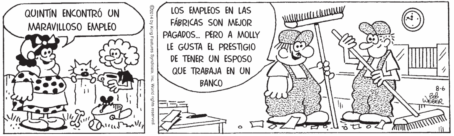 Happy OCR: LOS EMPLEOS EN LAS FÁBRICAS SON MEJOR PAGADOS. PERO A MOLLY LE GUSTA EL PRESTIGIO QUINTIN ENCONTRÓ UN MARAVILLOSO EMPLEO DE TENER UN ESPOSO QUE TRABAJA EN UN BANCO 8-6 Beb WEBER ?S O2014 King Features SyndicateInc. World rights reserved. LOS EMPLEOS EN LAS FÁBRICAS SON MEJOR PAGADOS. PERO A MOLLY LE GUSTA EL PRESTIGIO QUINTIN ENCONTRÓ UN MARAVILLOSO EMPLEO DE TENER UN ESPOSO QUE TRABAJA EN UN BANCO 8-6 Beb WEBER ? S O2014 King Features SyndicateInc. World rights reserved.