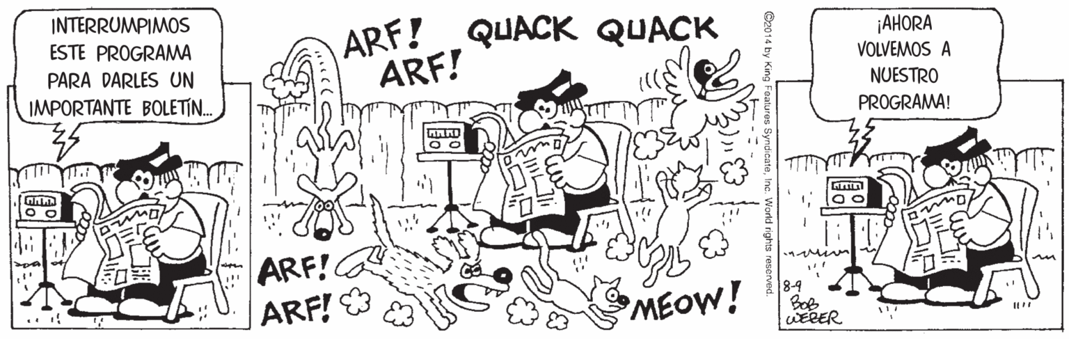 Art OCR: INTERRUMPIMOS ARF!QUACK QUACK ARF! ¡AHORA VOLVEMOS A ESTE PROGRAMA PARA DARLES UN IMPORTANTE BOLETIN. NUESTRO PROGRAMA! ARF! ARF! MEOW! 84 Bob WEBER I INTERRUMPIMOS ARF!QUACK QUACK ARF! ¡AHORA VOLVEMOS A ESTE PROGRAMA PARA DARLES UN IMPORTANTE BOLETIN. NUESTRO PROGRAMA! ARF! ARF! MEOW! 84 Bob WEBER I