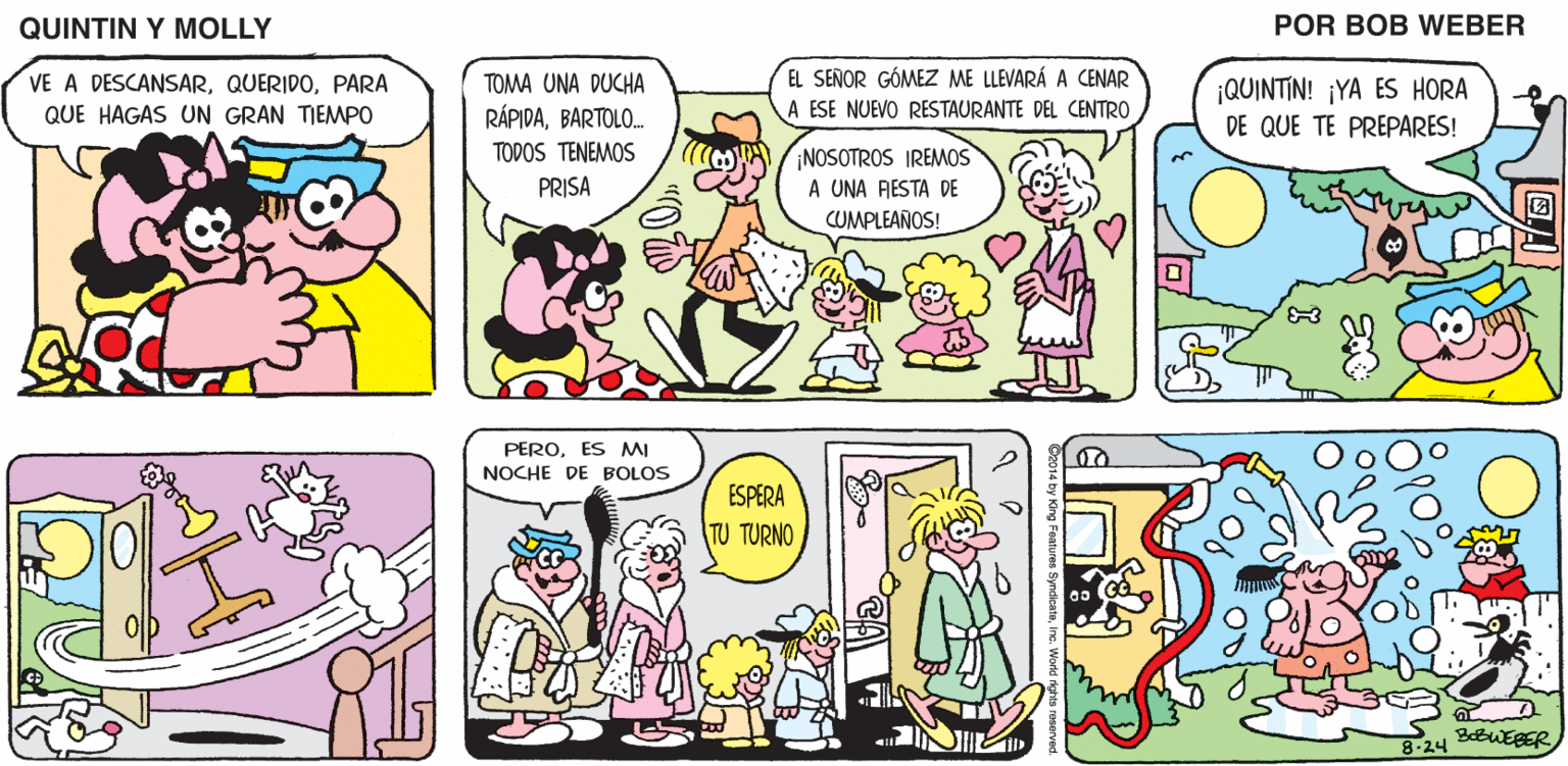 Mammal OCR: QUINTIN Y MOLLY POR BOB WEBER VE A DESCANSARPARA TOMA UNA DUCHA EL SEÑOR GÓMEZ ME LLEVARÁ A CENAR ¡QUINTIN! ¡YA ES HORA DE QUE TE PREPARES! A ESE NUEVO RESTAURANTE DEL CENTRO RÁPIDABARTOLO. TODOS TENEMOS QUE HAGAS UN GRAN TIEMPO ¡NOSOTROS IREMOS A UNA RESTA DE CUMPLEAÑOS! PRISA PEROES MI NOCHE DE BOLOS ESPERA TU TURNO ??? 8-24 QUINTIN Y MOLLY POR BOB WEBER VE A DESCANSARPARA TOMA UNA DUCHA EL SEÑOR GÓMEZ ME LLEVARÁ A CENAR ¡QUINTIN! ¡YA ES HORA DE QUE TE PREPARES! A ESE NUEVO RESTAURANTE DEL CENTRO RÁPIDABARTOLO. TODOS TENEMOS QUE HAGAS UN GRAN TIEMPO ¡NOSOTROS IREMOS A UNA RESTA DE CUMPLEAÑOS! PRISA PEROES MI NOCHE DE BOLOS ESPERA TU TURNO ??? 8-24