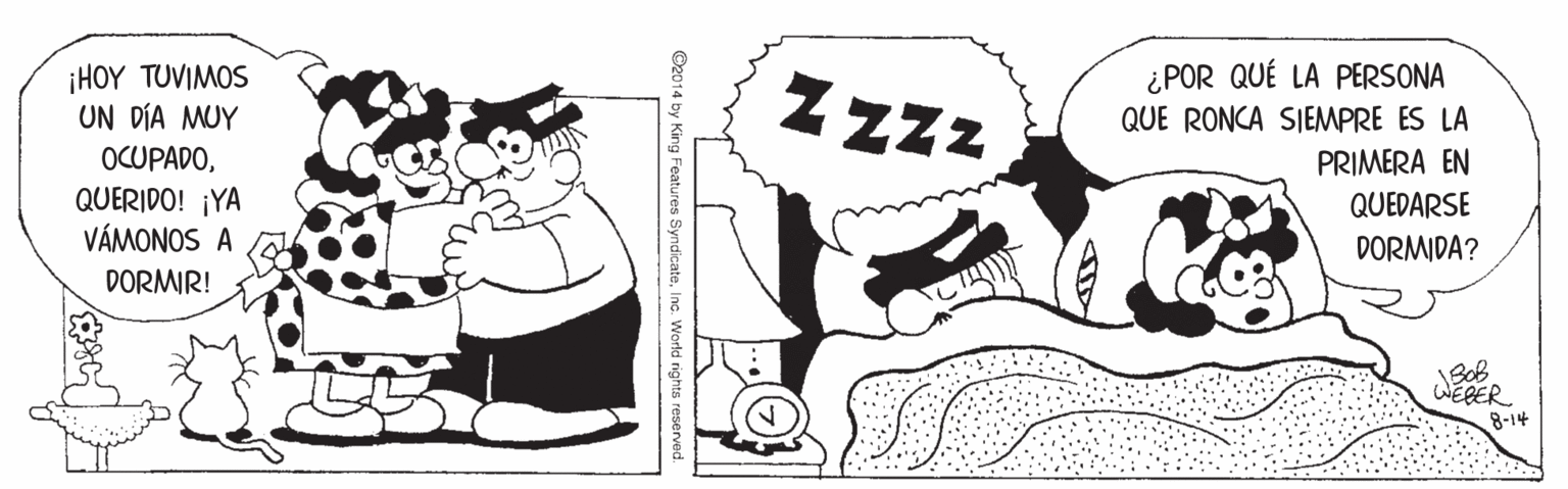 Style OCR: ¿POR QUÉ LA PERSONA 1HOY ?OVIMOS UN DÍA MUY Z Zzz QUE RONCA SIEMPRE ES LA OCUPADOPRIMERA EN QUERIDO! ¡YA VÁMONOS A QUEDARSE DORMIDA? DORMIR! WEBER 8-14 ©2014 by King Features SyndicateInc. World rights reserved. ¿POR QUÉ LA PERSONA 1HOY ?OVIMOS UN DÍA MUY Z Zzz QUE RONCA SIEMPRE ES LA OCUPADOPRIMERA EN QUERIDO! ¡YA VÁMONOS A QUEDARSE DORMIDA? DORMIR! WEBER 8-14 ©2014 by King Features SyndicateInc. World rights reserved.