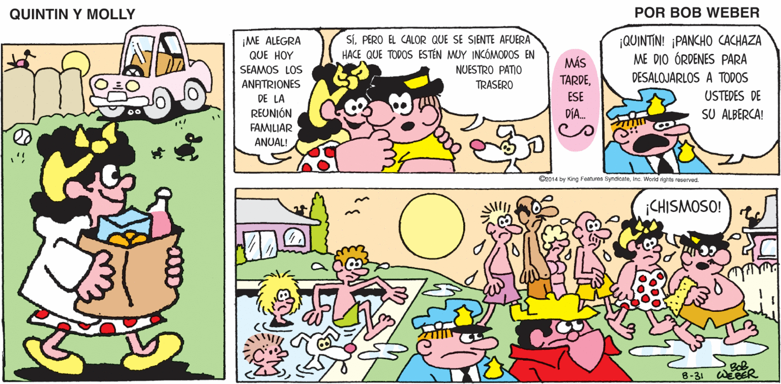 Organism OCR: QUINTIN Y MOLLY POR BOB WEBER SÍPERO EL CALOR QUE SE SJENTE AFUERA HACE QUE TODOS ESTÉN MUY INCÓMODOS EN ¡QUINTIN! ¡PANCHO CACHAZA ME DIO ÓRDENES PARA ¡ME ALEGRA QUE HOY MÁS TARDESEAMOS LOS NUESTRO PATIO DESALOJARLOS A TODOS ANATRIONES DE LA REUNIÓN FAMILIAR ANUAL! TRASERO ESE USTEDES DE DÍA. SU ALBERCA! C2014 by King Feahures SyndionteInc. World rights reserved. ¡CHISMOSO! 8-31 QUINTIN Y MOLLY POR BOB WEBER SÍPERO EL CALOR QUE SE SJENTE AFUERA HACE QUE TODOS ESTÉN MUY INCÓMODOS EN ¡QUINTIN! ¡PANCHO CACHAZA ME DIO ÓRDENES PARA ¡ME ALEGRA QUE HOY MÁS TARDESEAMOS LOS NUESTRO PATIO DESALOJARLOS A TODOS ANATRIONES DE LA REUNIÓN FAMILIAR ANUAL! TRASERO ESE USTEDES DE DÍA. SU ALBERCA! C2014 by King Feahures SyndionteInc. World rights reserved. ¡CHISMOSO! 8-31