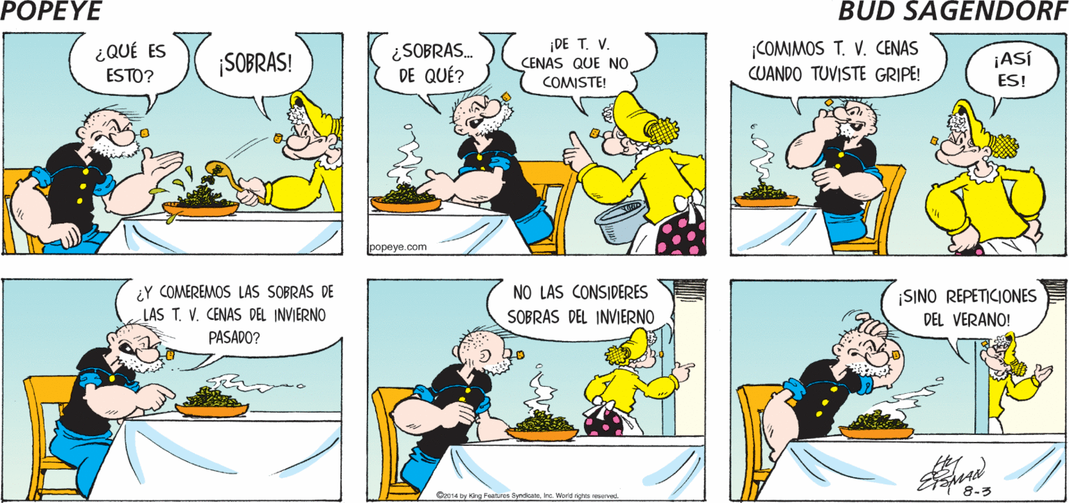 Font OCR: POPEYE ¡YA ESTÁ LA CENA! ¡TENGO HAMBRE! Hy ¿SOBRAS. DE QUÉ? ¡DE T. V. CENAS QUE NO ¡COMIMOS T. V. CENAS CUANDO TUVISTE GRIPE! ¿QUÉ ES SOBRAS! ¡ASÍ ES! ESTO? COMISTE! popeye.com ¿Y COMEREMOS LAS SOBRAS DE LAS T. V. CENAS DEL INVIERNO NO LAS CONSIDERES SOBRAS DEL INVIERNO ¡SINO REPETICIONES DEL VERANO! PASADO? Qa014 b 8-3 y Kng Features SyedcatsInc. World sghts eserved POPEYE ¡YA ESTÁ LA CENA! ¡TENGO HAMBRE! Hy ¿SOBRAS. DE QUÉ? ¡DE T. V. CENAS QUE NO ¡COMIMOS T. V. CENAS CUANDO TUVISTE GRIPE! ¿QUÉ ES SOBRAS! ¡ASÍ ES! ESTO? COMISTE! popeye.com ¿Y COMEREMOS LAS SOBRAS DE LAS T. V. CENAS DEL INVIERNO NO LAS CONSIDERES SOBRAS DEL INVIERNO ¡SINO REPETICIONES DEL VERANO! PASADO? Qa014 b 8-3 y Kng Features SyedcatsInc. World sghts eserved