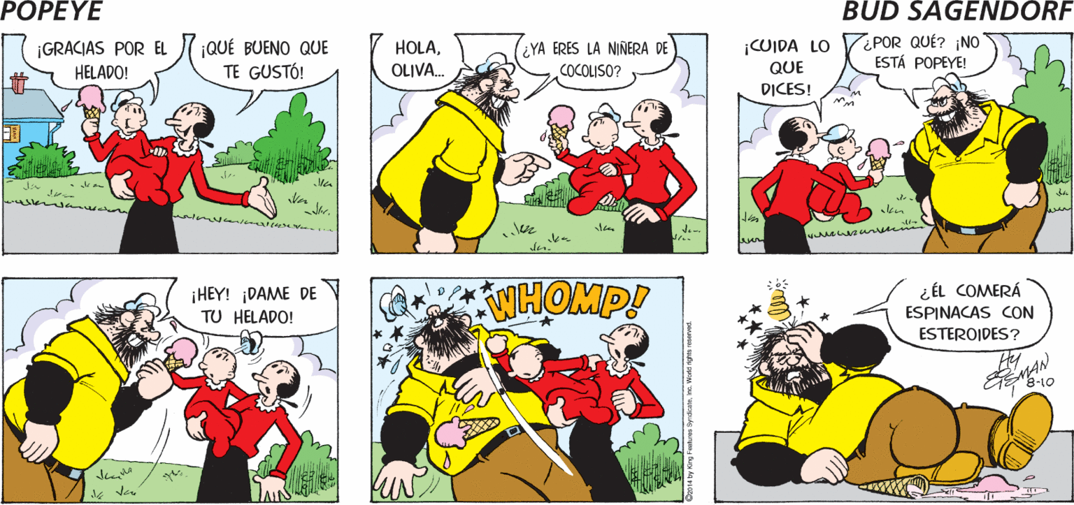 Organism OCR: POPEYE ESTARÉ OCUPADO ESTA TARDE ?OY PARA ALLÁ! OLIVA. ¿UIDARÍAS A COCOLISO? Hy ¡CUIDA LO QUE ¿POR QUÉ? ¡NO ESTÁ POPEYE! ¿YA ERES LA NIÑERA DE ¡GRACIAS POR EL HELADO! ¡QUÉ BUENO QUE TE GUSTÓ! HOLAOLIVA. COCOLISO? DICES! ¡HEY! DAME DE TU HELADO! WHOMP! ¿ ÉL COMERÁ ESPINACAS CON ESTEROIDES? é-to POPEYE ESTARÉ OCUPADO ESTA TARDE ?OY PARA ALLÁ! OLIVA. ¿UIDARÍAS A COCOLISO? Hy ¡CUIDA LO QUE ¿POR QUÉ? ¡NO ESTÁ POPEYE! ¿YA ERES LA NIÑERA DE ¡GRACIAS POR EL HELADO! ¡QUÉ BUENO QUE TE GUSTÓ! HOLAOLIVA. COCOLISO? DICES! ¡HEY! DAME DE TU HELADO! WHOMP! ¿ ÉL COMERÁ ESPINACAS CON ESTEROIDES? é-to