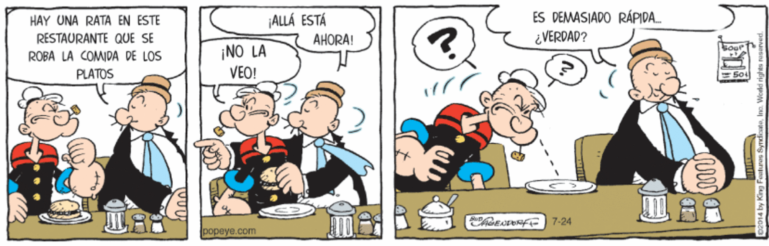 Parallel OCR: ES DEMASIADO RÁPIDA. ¿ VERDAD? HAY UNA RATA EN ESTE ¡ALLÁ ESTÁ RESTAURANTE QUE SE AHORA! ¡NO LA VEO! ROBA LA COMIDA DE LOS PLATOS = 50L ChGENORF 7-24 popeye.com 2014 by King Featurag Sy ES DEMASIADO RÁPIDA. ¿ VERDAD? HAY UNA RATA EN ESTE ¡ALLÁ ESTÁ RESTAURANTE QUE SE AHORA! ¡NO LA VEO! ROBA LA COMIDA DE LOS PLATOS = 50L ChGENORF 7-24 popeye.com 2014 by King Featurag Sy