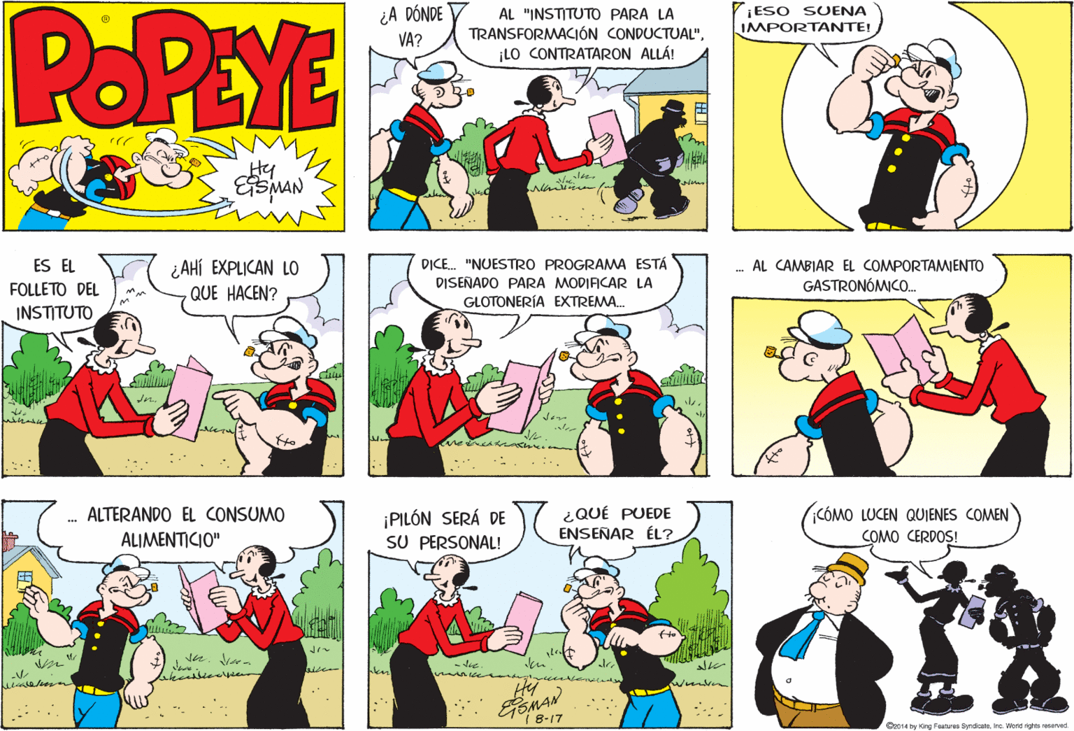 Art OCR: POPEYE ¿A DÓNDE VA? ESO SUENA IMPORTANTE! AL "INSTITUTO PARA LA TRANSFORMACIÓN CONDUCTUAL"¡LO CONTRATARON ALLÁ! Hy ¿ AHÍ EXPLICAN LO QUE HACEN? ES EL DICE. "NUESTRO PROGRAMA ESTÁ AL CAMBIAR EL COMPORTAMIENTO DISEÑADO PARA MODIAICAR LA GLOTONERÍA EXTREMA. FOLLÉTO DÉL GASTRONÓMICO. INSTITUTO CÓMO LUCEN QUIENES COMEN ¿QUÉ PUEDE ENSEÑAR ÉL? ALTERANDO EL CONSUMO ¡PILÓN SERÁ DE SU PERSONAL! ALIMENTICIO" COMO CERDOS! - die Wimite 1 8-17 e014 by Gng Foatureo SyndicalsInc. Word righta reserved. POPEYE ¿A DÓNDE VA? ESO SUENA IMPORTANTE! AL "INSTITUTO PARA LA TRANSFORMACIÓN CONDUCTUAL"¡LO CONTRATARON ALLÁ! Hy ¿ AHÍ EXPLICAN LO QUE HACEN? ES EL DICE. "NUESTRO PROGRAMA ESTÁ AL CAMBIAR EL COMPORTAMIENTO DISEÑADO PARA MODIAICAR LA GLOTONERÍA EXTREMA. FOLLÉTO DÉL GASTRONÓMICO. INSTITUTO CÓMO LUCEN QUIENES COMEN ¿QUÉ PUEDE ENSEÑAR ÉL? ALTERANDO EL CONSUMO ¡PILÓN SERÁ DE SU PERSONAL! ALIMENTICIO" COMO CERDOS! - die Wimite 1 8-17 e014 by Gng Foatureo SyndicalsInc. Word righta reserved.
