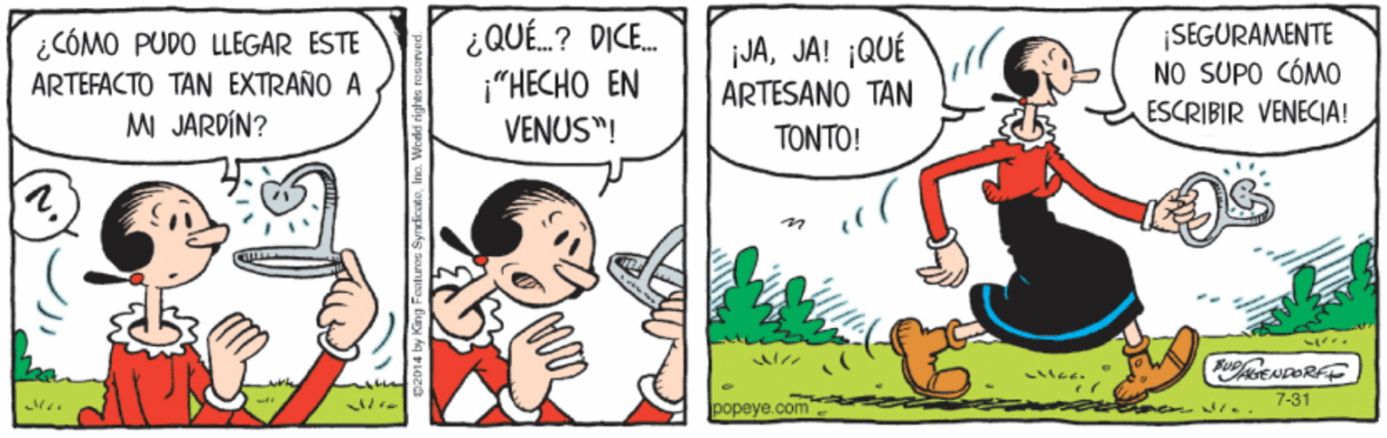 Rectangle OCR: ¿CÓMO PUDO LLEGAR ESTE ARTEFACTO TAN EXTRAÑO A ¿QUÉ.? DICE. i"HECHO EN VENUS"! jJAJA! ¡QUÉ ARTESANO TAN TONTO! ¡SEGURAMENTE NO SUPO CÓMO ESCRIBIR VENECIA! M JARDÍN? FUPENDORFE popeye.com 7-31 ¿CÓMO PUDO LLEGAR ESTE ARTEFACTO TAN EXTRAÑO A ¿QUÉ.? DICE. i"HECHO EN VENUS"! jJAJA! ¡QUÉ ARTESANO TAN TONTO! ¡SEGURAMENTE NO SUPO CÓMO ESCRIBIR VENECIA! M JARDÍN? FUPENDORFE popeye.com 7-31