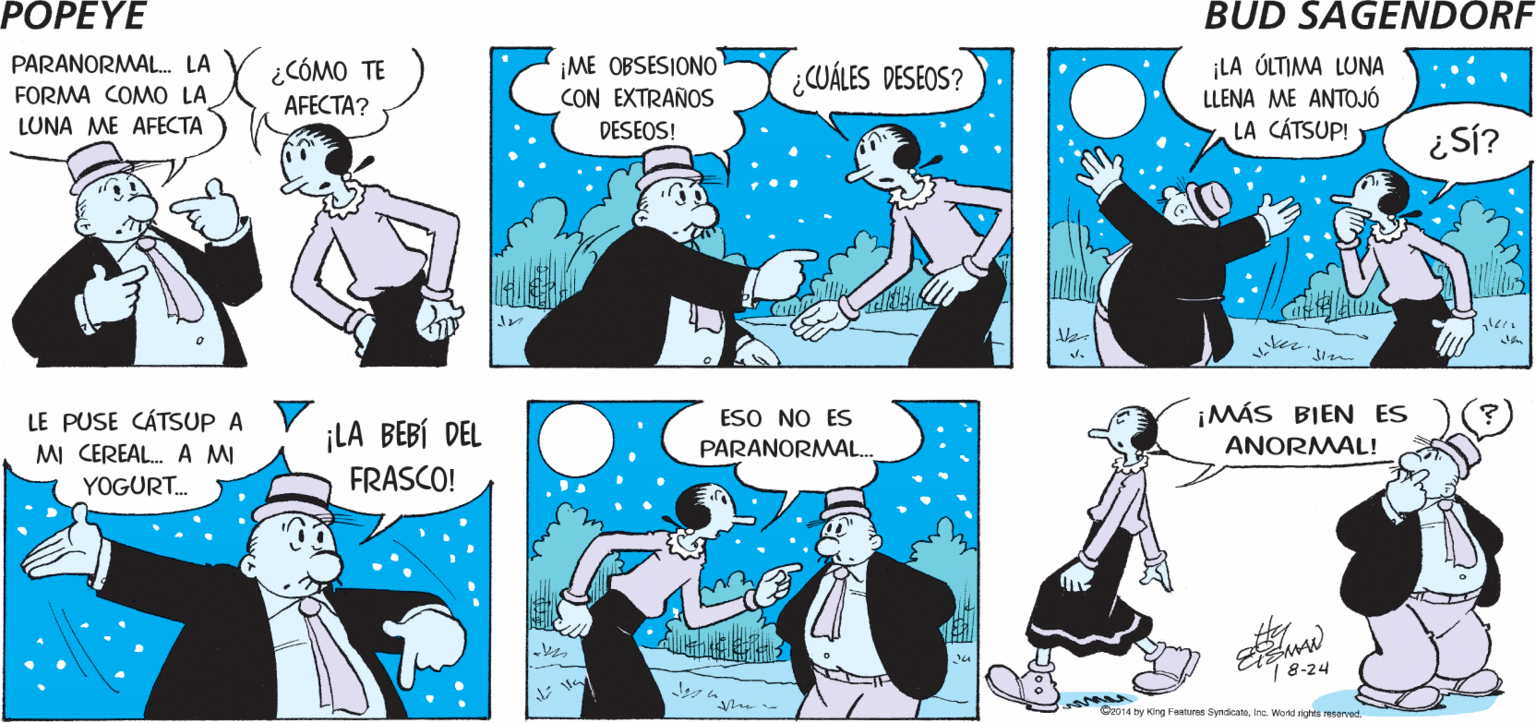 People OCR: POPEYE ¿ EN QUE ¿ TÚ CREES EN LOS FENÓMENOS PARANORMALESOLIVA? FORMA? Hy ¡LA ÓLTIMA LUNA LLENA ME ANTOJÓ LA CÁTSUP! PARANORMAL. LA ¿CÓMO TE ¡ME OBSESIONO CON EXTRAÑOS ¿CUÁLES DESEOS? FORMA COMO LA AFECTA? LUNA ME AFECTA DESEOS! ker. LE PUSE CÁTSUP A MI CEREAL. A MI YOGURT. ¡LA BEBÍ DEL FRASCO! ESO NO ES PARANORMAL.. ¡MÁS BIEN ES ANORMAL! 8-24 Or014 by King Faaturas Syadicate. Ine Wirk nis recarvod POPEYE ¿ EN QUE ¿ TÚ CREES EN LOS FENÓMENOS PARANORMALESOLIVA? FORMA? Hy ¡LA ÓLTIMA LUNA LLENA ME ANTOJÓ LA CÁTSUP! PARANORMAL. LA ¿CÓMO TE ¡ME OBSESIONO CON EXTRAÑOS ¿CUÁLES DESEOS? FORMA COMO LA AFECTA? LUNA ME AFECTA DESEOS! ker. LE PUSE CÁTSUP A MI CEREAL. A MI YOGURT. ¡LA BEBÍ DEL FRASCO! ESO NO ES PARANORMAL.. ¡MÁS BIEN ES ANORMAL! 8-24 Or014 by King Faaturas Syadicate. Ine Wirk nis recarvod