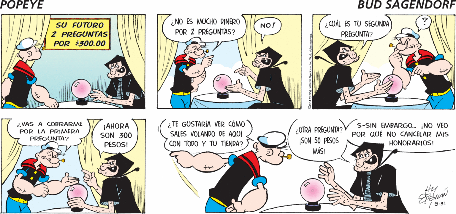 Font OCR: POPEYE IME ENCANTA EL FESTIVAL DE iIRÉ A PROMOVER LA COMIDA GRATIS! ¡YO VISITARÉ A LA BRUJA! VERANO! Hy ESMAN ¿NO ES MUCHO DINERO (¿CUÁL ES TU SEGUNDA SU FUTURO 2 PREGUNTAS POR 300.00 NO! POR 2 PREGUNTAS? PREGUNTA? ¿TE GUSTARÍA VER CÓMO SALES VOLANDO DE AQUÍ CON TODO Y TU TIENDA? ¿VAS A COBRARME POR LA PRIMERA j?HORA SON 300 PESOS! ¿OTRA PREGUNTA? SON 50 PESOS MÁS! S-SIN EMBARGO. NO VEO POR QUÉ NO CANCELAR MIS PREGUNTA? HONORARIOS! Hy / 8-31 POPEYE IME ENCANTA EL FESTIVAL DE iIRÉ A PROMOVER LA COMIDA GRATIS! ¡YO VISITARÉ A LA BRUJA! VERANO! Hy ESMAN ¿NO ES MUCHO DINERO (¿CUÁL ES TU SEGUNDA SU FUTURO 2 PREGUNTAS POR 300.00 NO! POR 2 PREGUNTAS? PREGUNTA? ¿TE GUSTARÍA VER CÓMO SALES VOLANDO DE AQUÍ CON TODO Y TU TIENDA? ¿VAS A COBRARME POR LA PRIMERA j?HORA SON 300 PESOS! ¿OTRA PREGUNTA? SON 50 PESOS MÁS! S-SIN EMBARGO. NO VEO POR QUÉ NO CANCELAR MIS PREGUNTA? HONORARIOS! Hy / 8-31