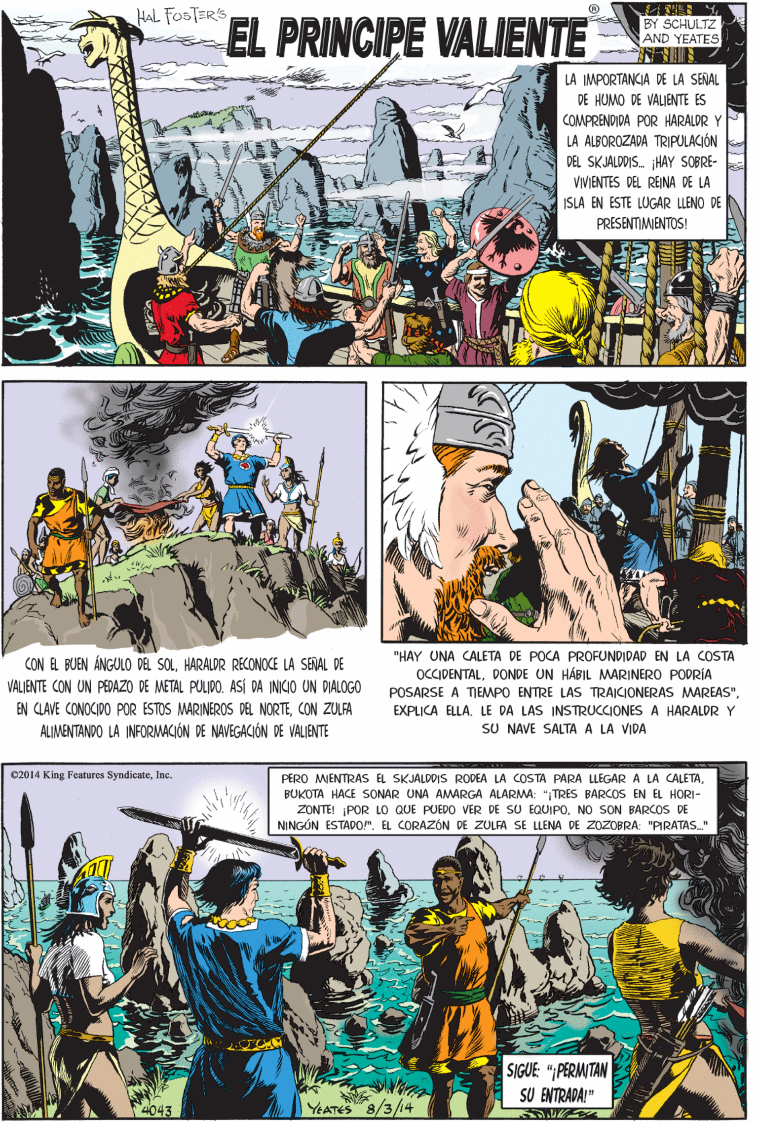 Parallel OCR: HAL FOSTER'S EL PRINCIPE VALIENTE BY SCHULTZ AND YEATES LA IMPORTANCIA DE LA SENAL DE HUMO DE VALIENTE ES COMPRENDIDA POR HARALDR Y LA ALBOROZADA TRIPULACIÓN DEL SKJALDDIS. HAY SOBRE- VIVIENTES DEL REINA DE LA ISLA EN ESTE LUGAR LLENO DE PRESENTIMMENTOS! CON EL BUEN ÁNGULO DEL SOLHARALDR RECONOCE LA SENAL DE VALIENTE CON UN PEDAZO DE METAL PULIDO. ASÍ DA INICIO UN DIALOGO EN CLAVE CONOCIDO POR ESTOS MARINEROS DEL NORTECON ZULFA ALIMENTANDO LA INFORMACIÓN DE NAVEGACIÓN DE VALIENTE e2014 King Features SyndicateInc. PERO MIENTRAS EL SKJALDDIS RODEA LA COSTA PARA LLEGARA LA CALETABUKOTA HACE SONAR UNA AMARGA ALARMA: "TRES BARCOS EN EL HORI- ZONTE! ¡POR LO QUE PUEDO VER DE SU EQUIPONO SON BARCOS DE NINGÓN ESTAD0!". EL CORAZÓN DE ZULFA SE LLENA DE ZOZOBRA: "PIRATAS." "HAY UNA CALETA DE POCA PROFUNDIDAD EN LA COSTA OCCIDENTALDONDE UN HÁBIL MARINERO PODRÍA POSARSE A TIEMPO ENTRE LAS TRAICIONERAS MAREAS"LE DA LAS INSTRUCCIONES A HARALDR Y SU NAVE SALTA A LA VIDA SIGUE: "PERMITAN SU ENTRADA!" 4043 YEATES 8/3/14 HAL FOSTER'S EL PRINCIPE VALIENTE BY SCHULTZ AND YEATES LA IMPORTANCIA DE LA SENAL DE HUMO DE VALIENTE ES COMPRENDIDA POR HARALDR Y LA ALBOROZADA TRIPULACIÓN DEL SKJALDDIS. HAY SOBRE- VIVIENTES DEL REINA DE LA ISLA EN ESTE LUGAR LLENO DE PRESENTIMMENTOS! CON EL BUEN ÁNGULO DEL SOLHARALDR RECONOCE LA SENAL DE VALIENTE CON UN PEDAZO DE METAL PULIDO. ASÍ DA INICIO UN DIALOGO EN CLAVE CONOCIDO POR ESTOS MARINEROS DEL NORTECON ZULFA ALIMENTANDO LA INFORMACIÓN DE NAVEGACIÓN DE VALIENTE e2014 King Features SyndicateInc. PERO MIENTRAS EL SKJALDDIS RODEA LA COSTA PARA LLEGARA LA CALETABUKOTA HACE SONAR UNA AMARGA ALARMA: "TRES BARCOS EN EL HORI- ZONTE! ¡POR LO QUE PUEDO VER DE SU EQUIPONO SON BARCOS DE NINGÓN ESTAD0!". EL CORAZÓN DE ZULFA SE LLENA DE ZOZOBRA: "PIRATAS." "HAY UNA CALETA DE POCA PROFUNDIDAD EN LA COSTA OCCIDENTALDONDE UN HÁBIL MARINERO PODRÍA POSARSE A TIEMPO ENTRE LAS TRAICIONERAS MAREAS"EXPLICA ELLALE DA LAS INSTRUCCIONES A HARALDR Y SU NAVE SALTA A LA VIDA SIGUE: "PERMITAN SU ENTRADA!" 4043 YEATES 8/3/14