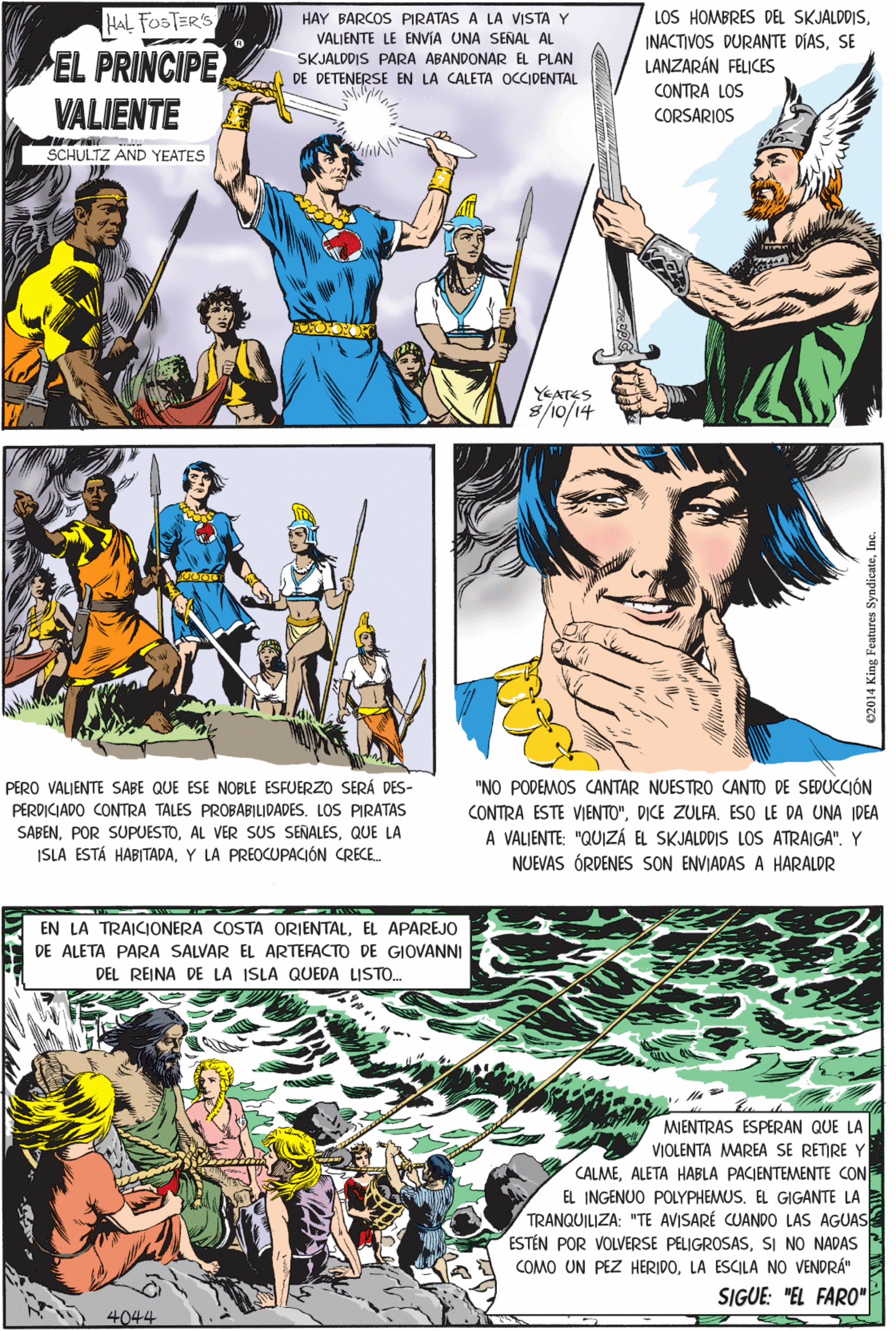 Publication OCR: LOS HOMBRES DEL SKJALDDISSE LANZARÁN FELICES HAL FOSTER'S HAY BARCOS PIRATAS A LA VISTA Y VALIENTE LE ENVIA UNA SENAL AL SKJALDDIS PARA ABANDONAR EL PLAN DE DETENERSE EN LA CALETA OCCIDENTAL EL PRINCIPE VALIENTE CONTRA LOS CORSARIOS SCHULTZ AND YEATES PERO VALJENTE SABE QUE ESE NOBLE ESFUERZO SERÁ DES- PERDICIADO CONTRA TALES PROBABILIDADESLOS PIRATAS SABENQUE LA ISLA ESTÁ HABITADAY LA PREOCUPACIÓN CRECE. YATES 8/10/14 EN LA TRAICIONERA COSTA ORIENTALEL APAREJO DE ALETA PARA SALVAR EL ARTEFACTO DE GIOVANNI DEL REINA DE LA ISLA QUEDA LISTO. MJENTRAS ESPERAN QUE LA VIOLENTA MAREA SE RETIRE Y CALMEALETA HABLA PACIENTEMENTE CON EL INGENUO POLYPHEMUS. EL GIGANTE LA TRANQUILIZA: "TE AVISARÉ CUANDO LAS AGUAS ESTÉN POR VOLVERSE PELIGROSASSI NO NADAS COMO UN PEZ HERIDOLA ESCILA NO VENDRÁ" "NO PODEMOS CANTAR NUESTRO CANTO DE SEDUCCIÓN CONTRA ESTE VIENTO"DICE ZULFA. ESO LE DA UNA IDEA A VALIENTE: "QUIZÁ EL SKJALDDIS LOS ATRAIGA". Y NUEVAS ÓRDENES SON ENVIADAS A HARALDR SIGUE: "EL FAR0" 4044 C2014 King Features LOS HOMBRES DEL SKJALDDISINACTIVOS DURANTE DÍASSE LANZARÁN FELICES HAL FOSTER'S HAY BARCOS PIRATAS A LA VISTA Y VALIENTE LE ENVIA UNA SENAL AL SKJALDDIS PARA ABANDONAR EL PLAN DE DETENERSE EN LA CALETA OCCIDENTAL EL PRINCIPE VALIENTE CONTRA LOS CORSARIOS SCHULTZ AND YEATES PERO VALJENTE SABE QUE ESE NOBLE ESFUERZO SERÁ DES- PERDICIADO CONTRA TALES PROBABILIDADESLOS PIRATAS SABENPOR SUPUESTOAL VER SUS SEÑALESQUE LA ISLA ESTÁ HABITADAY LA PREOCUPACIÓN CRECE. YATES 8/10/14 EN LA TRAICIONERA COSTA ORIENTALEL APAREJO DE ALETA PARA SALVAR EL ARTEFACTO DE GIOVANNI DEL REINA DE LA ISLA QUEDA LISTO. MJENTRAS ESPERAN QUE LA VIOLENTA MAREA SE RETIRE Y CALMEALETA HABLA PACIENTEMENTE CON EL INGENUO POLYPHEMUS. EL GIGANTE LA TRANQUILIZA: "TE AVISARÉ CUANDO LAS AGUAS ESTÉN POR VOLVERSE PELIGROSASSI NO NADAS COMO UN PEZ HERIDOLA ESCILA NO VENDRÁ" "NO PODEMOS CANTAR NUESTRO CANTO DE SEDUCCIÓN CONTRA ESTE VIENTO"DICE ZULFA. ESO LE DA UNA IDEA A VALIENTE: "QUIZÁ EL SKJALDDIS LOS ATRAIGA". Y NUEVAS ÓRDENES SON ENVIADAS A HARALDR SIGUE: "EL FAR0" 4044 C2014 King Features
