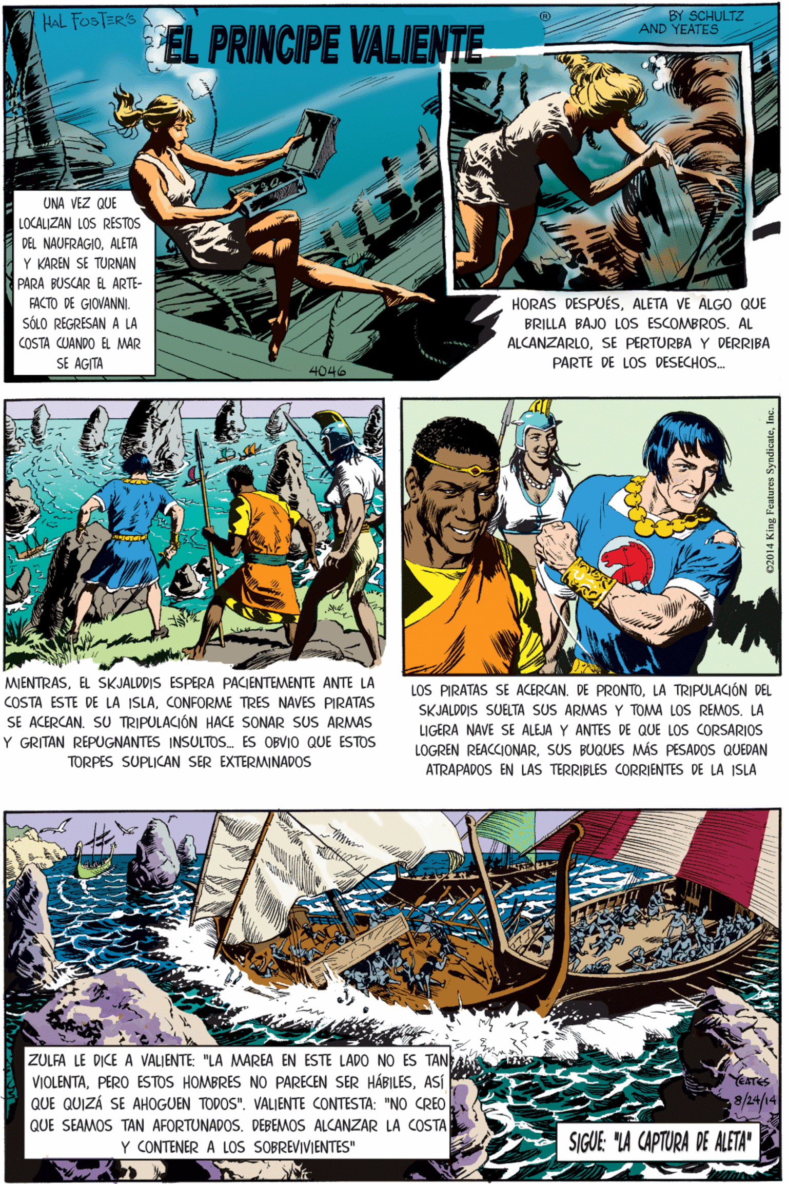 Fictional character Faces (2) OCR: HAL FOSTERS BY SCHULTZ AND YEATES EL PRINCIPE VALIENTE. UNA VEZ QUE LOCALIZAN LOS RESTOS DEL NAUFRAGIOALETA Y KAREN SE TURNAN PARA BUSCAR E ARTE- MIENTRASEL SKJALDDIS ESPERA PACJENTEMENTE ANTE LA HORAS DESPUÉSALETA VE ALGO QUE BRILLA BAJO LOS ESCOMBROSAL FACTO DE GIOVANNI. SÓLO REGRESANA LA COSTA CUANDO EL MAR SE AGITA COSTA ESTE DE LA ISLACONFORME TRES NAVES PIRATAS SE ACERCAN. SU TRIPULACIÓN HACE SONAR SUS ARMAS Y GRITAN REPUGNANTES INSULTOS. ES OBVIO QUE ESTOS ALCANZARLOSE PERTURBA Y DERRIBA PARTE DE LOS DESECHOS. 4046 TORPES SUPLICAN SER EXTERMINADOS ZULFA LE DICE A VALIENTE: "LA MAREA EN ESTE LADO NO ES TAN VIOLENTAASÍ QUE QUIZÁ SE AHOGUEN TODOS". VALJENTE CONTESTA: "NO CREO EATES LOS PIRATAS SE ACERCAN. DE PRONTOLA TRIPULACIÓN DEL SKJALDDIS SUELTA SUS ARMAS Y TOMA LOS REMOSLA LIGERA NAVE SE ALEJA Y ANTES DE QUE LOS CORSARIOS LOGREN REACCIONARSUS BUQUES MÁS PESADOS QUEDAN ATRAPADOS EN LAS TERRIBLES CORRIENTES DE LA ISLA 8/24/14 QUE SEAMOS TAN AFORTUNADOS. DEBEMOS ALCANZAR LA COSTA Y CONTENER A LOS SOBREVIVIENTES" SIGUE: "LA CAPTURA DE ALETA" 02014 King Features SyndicateHAL FOSTERS BY SCHULTZ AND YEATES EL PRINCIPE VALIENTE. UNA VEZ QUE LOCALIZAN LOS RESTOS DEL NAUFRAGIOALETA Y KAREN SE TURNAN PARA BUSCAR E ARTE- MIENTRASEL SKJALDDIS ESPERA PACJENTEMENTE ANTE LA HORAS DESPUÉSALETA VE ALGO QUE BRILLA BAJO LOS ESCOMBROSAL FACTO DE GIOVANNI. SÓLO REGRESANA LA COSTA CUANDO EL MAR SE AGITA COSTA ESTE DE LA ISLACONFORME TRES NAVES PIRATAS SE ACERCAN. SU TRIPULACIÓN HACE SONAR SUS ARMAS Y GRITAN REPUGNANTES INSULTOS. ES OBVIO QUE ESTOS ALCANZARLOSE PERTURBA Y DERRIBA PARTE DE LOS DESECHOS. 4046 TORPES SUPLICAN SER EXTERMINADOS ZULFA LE DICE A VALIENTE: "LA MAREA EN ESTE LADO NO ES TAN VIOLENTAPERO ESTOS HOMBRES NO PARECEN SER HÁBILESASÍ QUE QUIZÁ SE AHOGUEN TODOS". VALJENTE CONTESTA: "NO CREO EATES LOS PIRATAS SE ACERCAN. DE PRONTOLA TRIPULACIÓN DEL SKJALDDIS SUELTA SUS ARMAS Y TOMA LOS REMOSLA LIGERA NAVE SE ALEJA Y ANTES DE QUE LOS CORSARIOS LOGREN REACCIONARSUS BUQUES MÁS PESADOS QUEDAN ATRAPADOS EN LAS TERRIBLES CORRIENTES DE LA ISLA 8/24/14 QUE SEAMOS TAN AFORTUNADOS. DEBEMOS ALCANZAR LA COSTA Y CONTENER A LOS SOBREVIVIENTES" SIGUE: "LA CAPTURA DE ALETA" 02014 King Features Syndicate