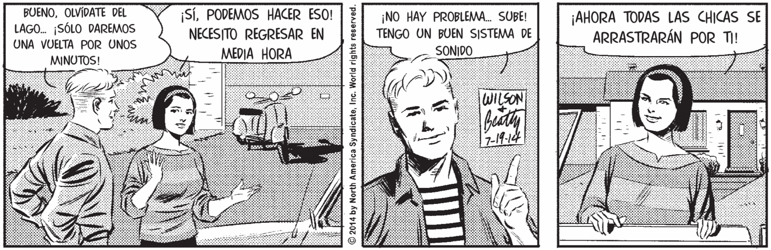 Comics OCR: BUENOOLVÍDATE DEL LAGO. SÓLO DAREMOS UNA VUELTA POR UNOS MINUTOS! |SÍPODEMOS HACER ESO! NECESITO REGRESAR EN ??DI? HORA ¡AHORA TODAS LAS CHICAS SE ARRASTRARÁN POR TI! ¡NO HAY PROBLEMA. SUBE! TENGO UN BUEN SISTEMA DE SONIDO WILSON 7-19-14 2014 by North America SyndicateInc. World rights reserved. BUENOOLVÍDATE DEL LAGO. SÓLO DAREMOS UNA VUELTA POR UNOS MINUTOS! |SÍPODEMOS HACER ESO! NECESITO REGRESAR EN ??DI? HORA ¡AHORA TODAS LAS CHICAS SE ARRASTRARÁN POR TI! ¡NO HAY PROBLEMA. SUBE! TENGO UN BUEN SISTEMA DE SONIDO WILSON 7-19-14 2014 by North America SyndicateInc. World rights reserved.