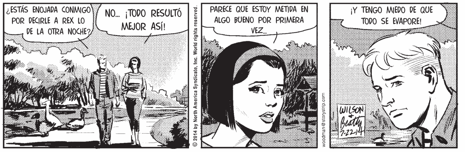 Smile OCR: ¿ESTÁS ENOJADA CONMIGO POR DECIRLE A REX LO DE LA OTRA NOCHE? PARECE QUE ESTOY METIDA EN ¡Y TENGO MEDO DE QUE NO. TODO RESULTÓ MEJOR ASÍ! ALGO BUENO POR PRIMERA TODO SE EVAPORE! VEZ. WILSON © 2014 by North America SyndicateInc. World rights reserved woodman@storystrip.com ¿ESTÁS ENOJADA CONMIGO POR DECIRLE A REX LO DE LA OTRA NOCHE? PARECE QUE ESTOY METIDA EN ¡Y TENGO MEDO DE QUE NO. TODO RESULTÓ MEJOR ASÍ! ALGO BUENO POR PRIMERA TODO SE EVAPORE! VEZ. WILSON © 2014 by North America SyndicateInc. World rights reserved woodman@storystrip.com