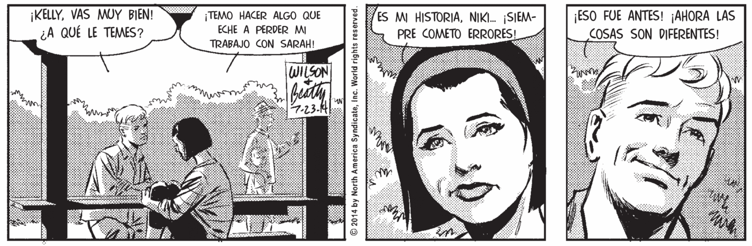 Smile OCR: IKELLYVAS MUY BIEN! ¿A QUÉ LE TEMES? ¡TEMO HACER ALGO QUE ECHE A PERDER MI TRABAJO CON SARAH! ES M HISTORIANI. SIEM- PRE COMETO ERRORES! ¡ESO FUE ANTES! ¡AHORA LAS COSAS SON DIFERENTES! WILSON 7.23.A © 2014 by North America SyndicateInc. World rights reserved. IKELLYVAS MUY BIEN! ¿A QUÉ LE TEMES? ¡TEMO HACER ALGO QUE ECHE A PERDER MI TRABAJO CON SARAH! ES M HISTORIANI. SIEM- PRE COMETO ERRORES! ¡ESO FUE ANTES! ¡AHORA LAS COSAS SON DIFERENTES! WILSON 7.23.A © 2014 by North America SyndicateInc. World rights reserved.