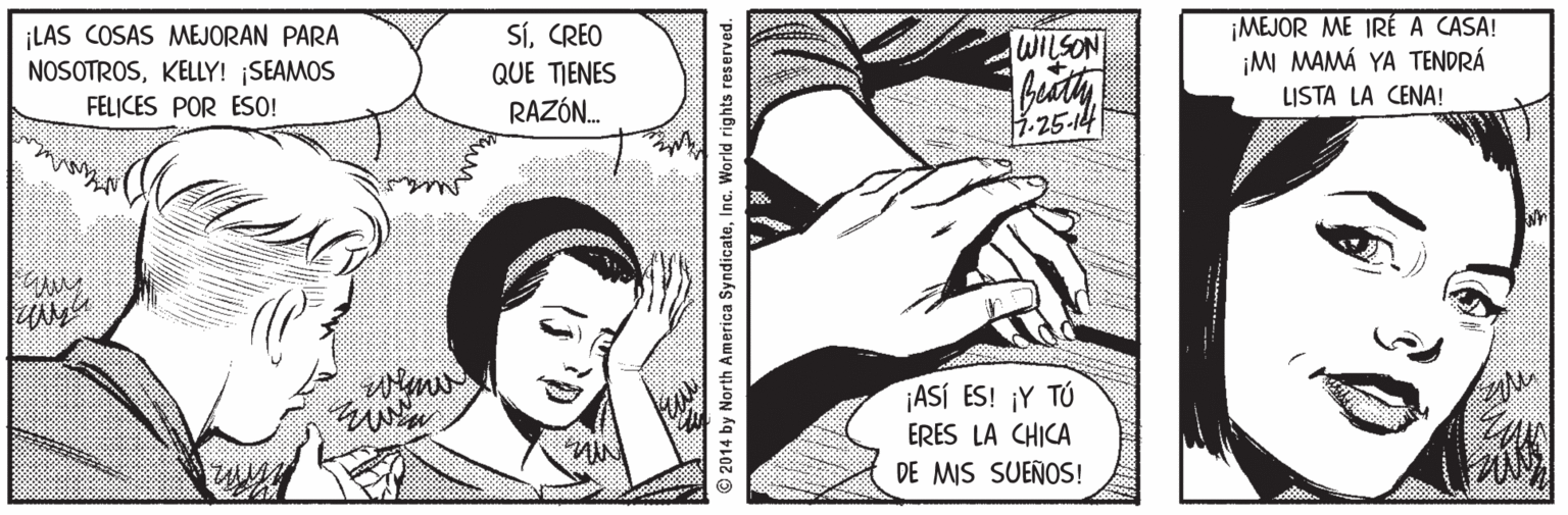 Mammal OCR: ¡LAS COSAS MEJORAN PARA NOSOTROSKELLY! SEAMOS FELICES POR ESO! ¡MEJOR ME IRÉ A CASA! ¡MI MAMÁ YA TENDRÁ LISTA LA CENA! SíCREO WILSON QUE TIENES RAZÓN. .25-14 ¡ASÍ ES! ¡Y TÚ ERES LA CHICA DE MIS SUEÑOS! 2014 by North America SyndicateInc. World rights reserved. ¡LAS COSAS MEJORAN PARA NOSOTROSKELLY! SEAMOS FELICES POR ESO! ¡MEJOR ME IRÉ A CASA! ¡MI MAMÁ YA TENDRÁ LISTA LA CENA! SíCREO WILSON QUE TIENES RAZÓN. .25-14 ¡ASÍ ES! ¡Y TÚ ERES LA CHICA DE MIS SUEÑOS! 2014 by North America SyndicateInc. World rights reserved.
