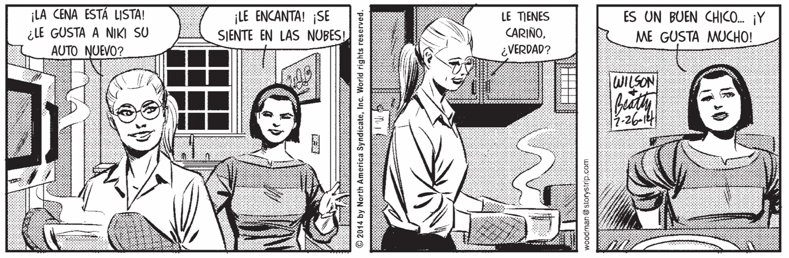 Art OCR: LA CENA ESTÁ LISTA! ¿LE GUSTA A NIKI SU AUTO NUEVO? ¡LE ENCANTA! SE SJENTE EN LAS NUBES! LE TIENES CARIÑO¿VERDAD? ES UN BUEN CHICO. ¡Y ME GUSTA MUCHO! WILSON 7-26-14 © 2014 by North America SyndicateInc. World rights reserved. an@storystrip.com LA CENA ESTÁ LISTA! ¿LE GUSTA A NIKI SU AUTO NUEVO? ¡LE ENCANTA! SE SJENTE EN LAS NUBES! LE TIENES CARIÑO¿VERDAD? ES UN BUEN CHICO. ¡Y ME GUSTA MUCHO! WILSON 7-26-14 © 2014 by North America SyndicateInc. World rights reserved. an@storystrip.com